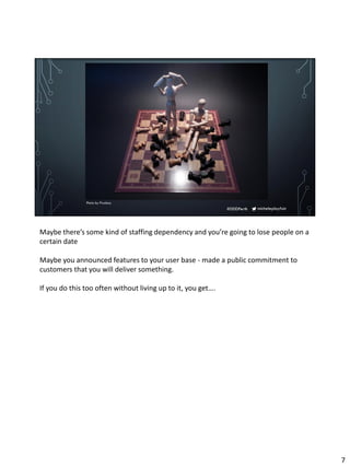 micheleplayfair#DDDPerth
Photo by Pixabay
Maybe there’s some kind of staffing dependency and you’re going to lose people on a
certain date
Maybe you announced features to your user base - made a public commitment to
customers that you will deliver something.
If you do this too often without living up to it, you get….
7
 