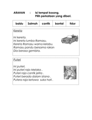 ARAHAN      :   Isi tempat kosong.
                Pilih perkataan yang diberi.

 baldu    Salmah     cantik      bantal   tidur

Kereta

Ini kereta.
Ini kereta lumba Ramasu.
Kereta Ramasu warna kelabu.
Ramasu pandu bersama rakan
Dia berasa gembira.


Puteri

Ini puteri.
Ini puteri raja Melaka .
Puteri raja cantik jelita .
Puteri berada dalam istana .
Putera raja ketawa suka hati .
 