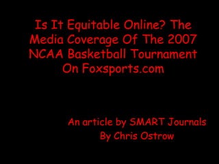 Is It Equitable Online? The
Media Coverage Of The 2007
NCAA Basketball Tournament
      On Foxsports.com



      An article by SMART Journals
             By Chris Ostrow
 