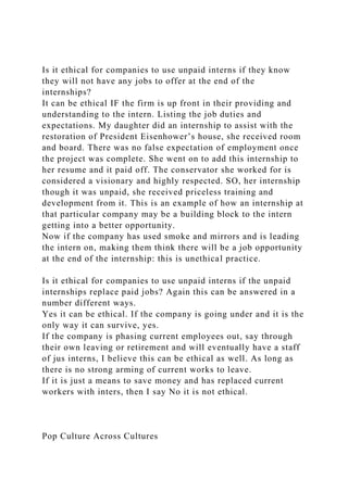 Is it ethical for companies to use unpaid interns if they know
they will not have any jobs to offer at the end of the
internships?
It can be ethical IF the firm is up front in their providing and
understanding to the intern. Listing the job duties and
expectations. My daughter did an internship to assist with the
restoration of President Eisenhower’s house, she received room
and board. There was no false expectation of employment once
the project was complete. She went on to add this internship to
her resume and it paid off. The conservator she worked for is
considered a visionary and highly respected. SO, her internship
though it was unpaid, she received priceless training and
development from it. This is an example of how an internship at
that particular company may be a building block to the intern
getting into a better opportunity.
Now if the company has used smoke and mirrors and is leading
the intern on, making them think there will be a job opportunity
at the end of the internship: this is unethical practice.
Is it ethical for companies to use unpaid interns if the unpaid
internships replace paid jobs? Again this can be answered in a
number different ways.
Yes it can be ethical. If the company is going under and it is the
only way it can survive, yes.
If the company is phasing current employees out, say through
their own leaving or retirement and will eventually have a staff
of jus interns, I believe this can be ethical as well. As long as
there is no strong arming of current works to leave.
If it is just a means to save money and has replaced current
workers with inters, then I say No it is not ethical.
Pop Culture Across Cultures
 
