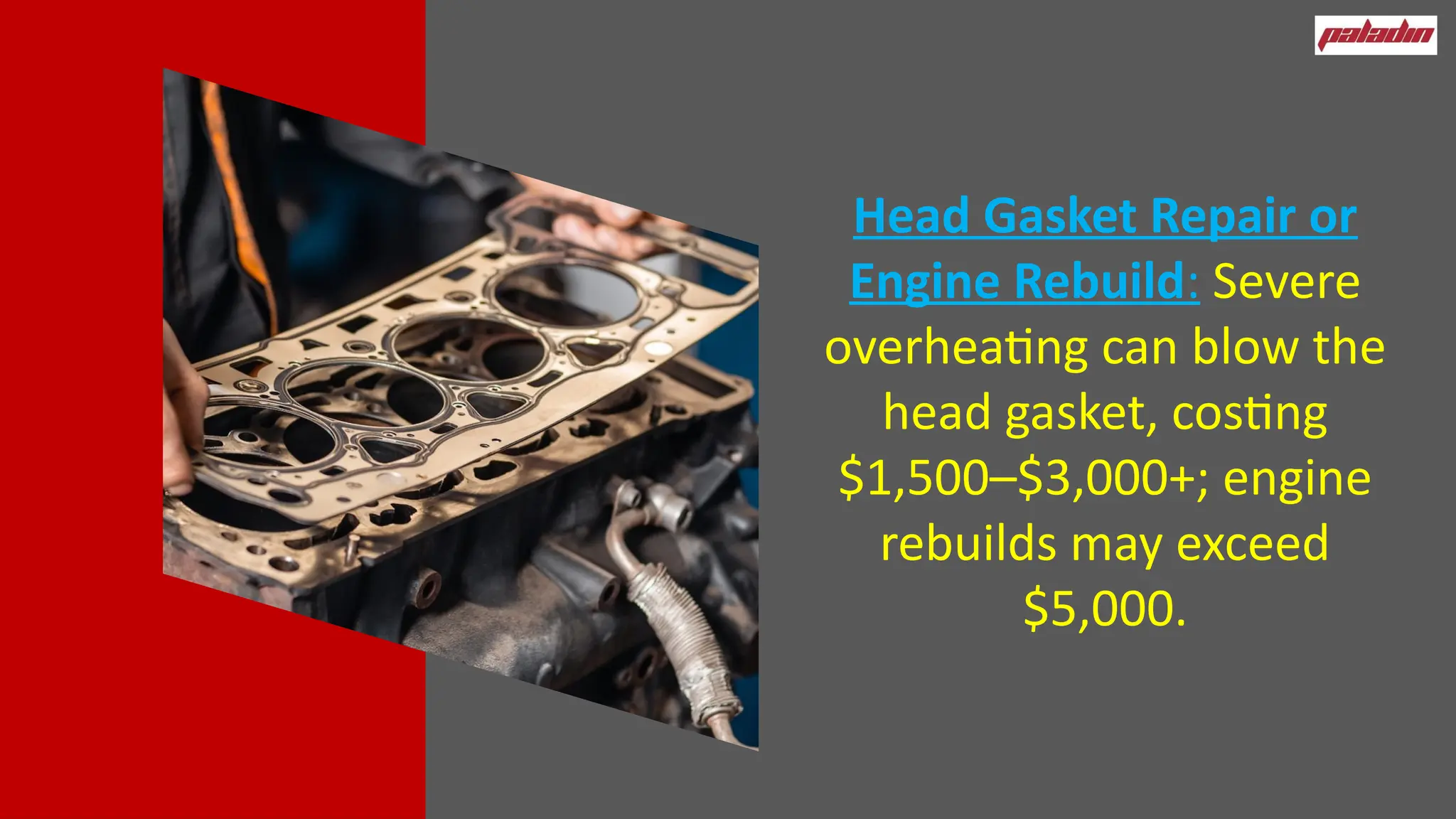 Head Gasket Repair or
Engine Rebuild: Severe
overheating can blow the
head gasket, costing
$1,500–$3,000+; engine
rebuilds may exceed
$5,000.
 