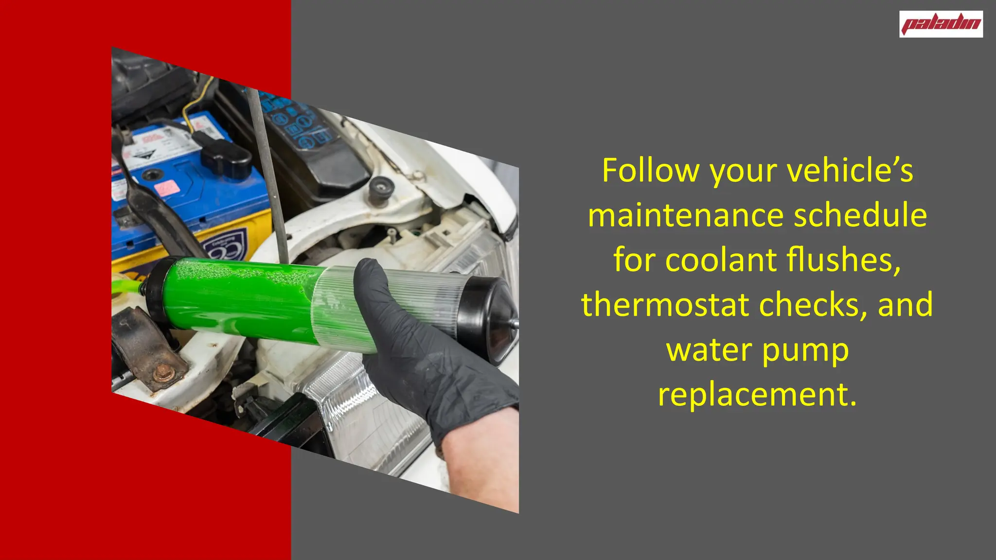 Follow your vehicle’s
maintenance schedule
for coolant flushes,
thermostat checks, and
water pump
replacement.
 