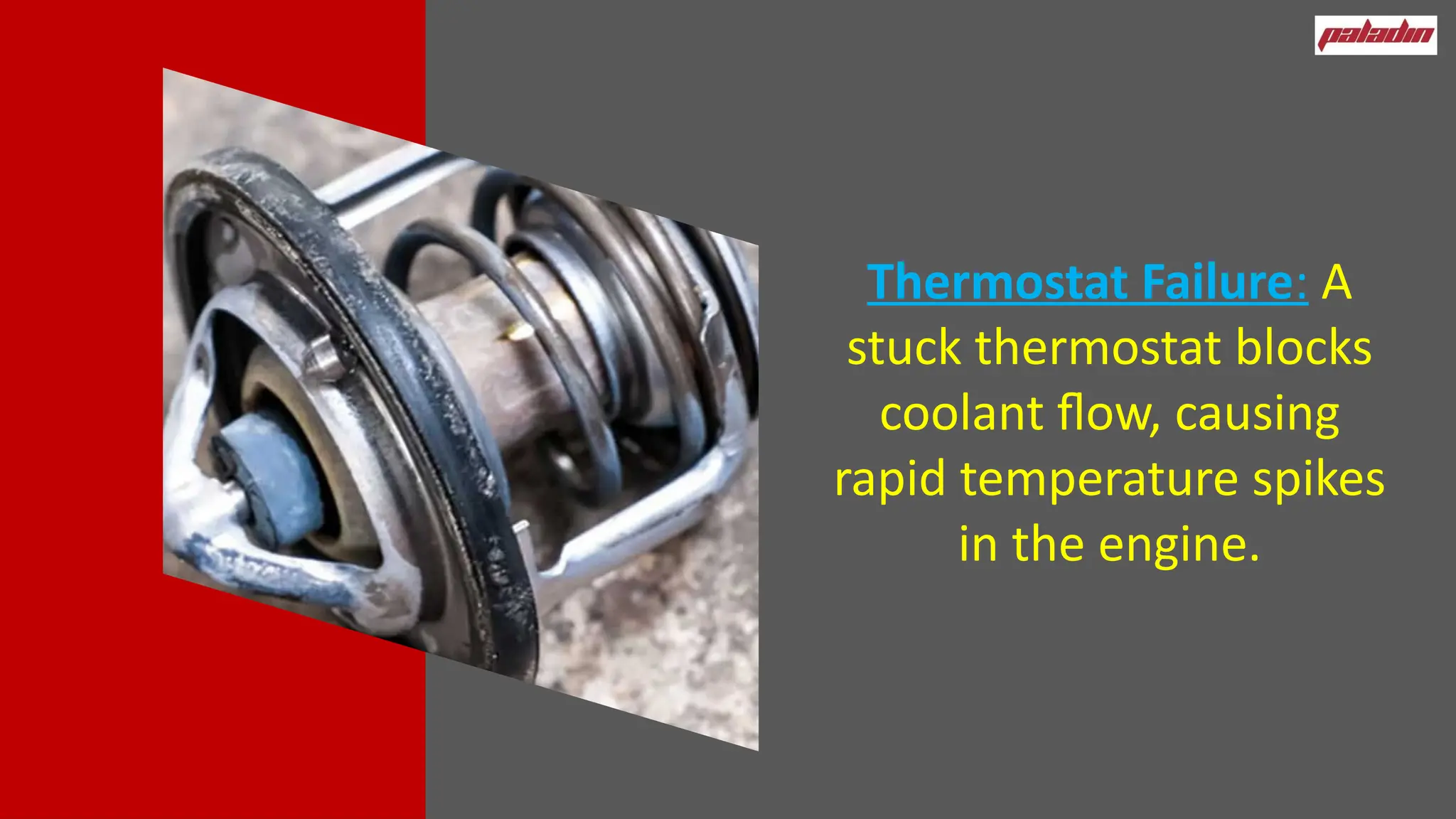 Thermostat Failure: A
stuck thermostat blocks
coolant flow, causing
rapid temperature spikes
in the engine.
 