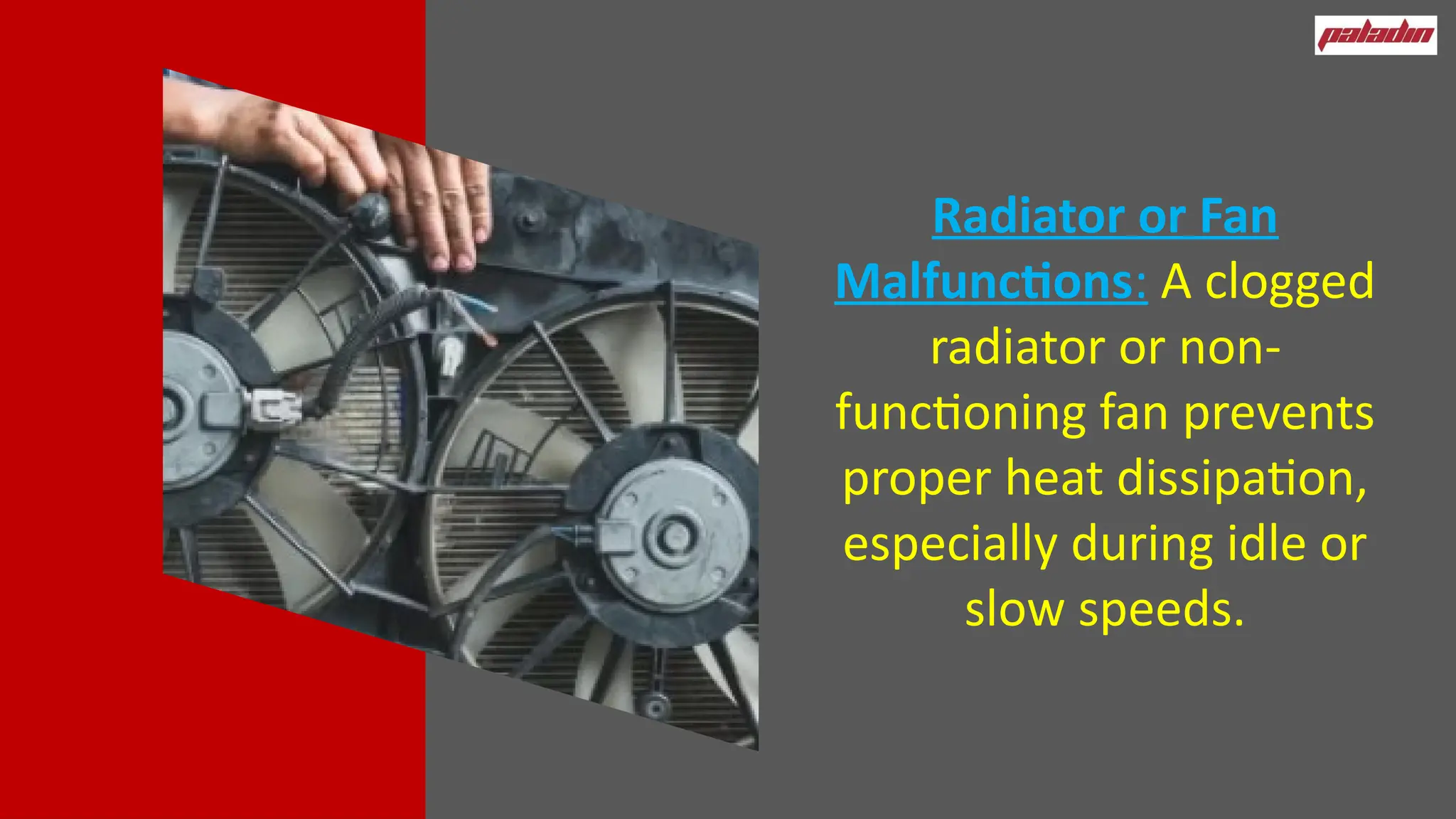 Radiator or Fan
Malfunctions: A clogged
radiator or non-
functioning fan prevents
proper heat dissipation,
especially during idle or
slow speeds.
 