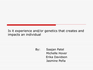 Is it experience and/or genetics that creates and
impacts an individual



                 By:    Saajan Patel
                        Michelle Hover
                        Erika Davidson
                        Jasmine Peña
 