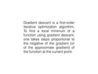 Gradient descent is a first-order
iterative optimization algorithm.
To find a local minimum of a
function using gradient descent,
one takes steps proportional to
the negative of the gradient (or of
the approximate gradient) of the
function at the current point.
 
