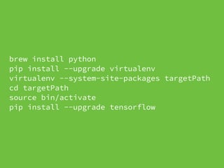 brew install python
pip install --upgrade virtualenv
virtualenv --system-site-packages targetPath
cd targetPath
source bin/activate
pip install --upgrade tensorflow
 