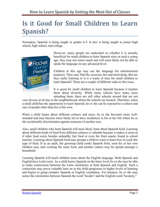 How to Learn Spanish by Getting the Most Out of Classes

Is it Good for Small Children to Learn
Spanish?
Nowadays, Spanish is being taught in grades k-5. It also is being taught in junior high
school, high school, and college.

                         However, many people are undecided on whether it is actually
                         beneficial for small children to learn Spanish since at such a young
                         age, they may not retain much and will most likely not be able to
                         speak the language on any advanced level.

                         Children at this age may use the language for entertainment
                         purposes. They may find the exercises fun and motivating. But are
                         they really learning or is it a waste of time for small children to
                         learn Spanish? There are a couple of different sides to this issue.

                          It is good for small children to learn Spanish because it teaches
                          them about diversity. While many schools have many races
                          attending them, there are still other schools around that are not
very diverse at all due to the neighborhoods where the schools are located. Therefore, when
a small child has the opportunity to learn Spanish, he or she can be exposed to a culture and
race of people other than his or her own.

When a child learns about different cultures and races, he or she becomes more well-
rounded and may become more likely not to have incidences in his or her life where he or
she accidentally discriminates against someone of another race.

Also, small children who learn Spanish will most likely learn about Spanish food. Learning
about different kinds of food from different cultures is valuable because it makes it seem as
if other food exists besides unhealthy fast food or even the fried snacks found in school
lunches. Learning about Spanish food may prompt a child to want to learn how to cook this
type of food. If as an adult, the grownup child cooks Spanish food, soon his or her own
children may start cooking the same food, and another culture may be spread amongst a
household.

Learning Spanish will teach children more about the English language. Both Spanish and
English have Latin roots. As a child learns Spanish on the basic level, he or she may be able
to make connections between the Latin similarities in both Spanish and English. Such a
connection may prove valuable later on as the child progresses to higher levels of learning
and begins to grasp complex Spanish or English vocabulary. For instance, he or she may
notice the similarities between Spanish the word "lavabo" and the English word "lavatory."




Rocket Spanish                                                                        Page 1
 