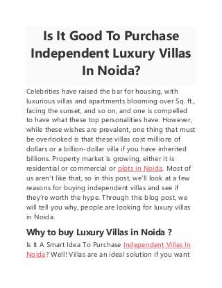 Is It Good To Purchase
Independent Luxury Villas
In Noida?
Celebrities have raised the bar for housing, with
luxurious villas and apartments blooming over Sq. ft.,
facing the sunset, and so on, and one is compelled
to have what these top personalities have. However,
while these wishes are prevalent, one thing that must
be overlooked is that these villas cost millions of
dollars or a billion-dollar villa if you have inherited
billions. Property market is growing, either it is
residential or commercial or plots in Noida. Most of
us aren’t like that, so in this post, we’ll look at a few
reasons for buying independent villas and see if
they’re worth the hype. Through this blog post, we
will tell you why, people are looking for luxury villas
in Noida.
Why to buy Luxury Villas in Noida ?
Is It A Smart Idea To Purchase Independent Villas In
Noida? Well! Villas are an ideal solution if you want
 
