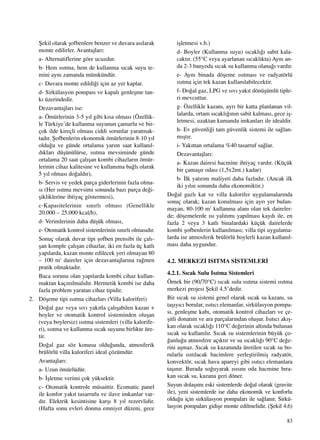 83
ﬁekil olarak ﬂofbenlere benzer ve duvara as›larak
monte edilirler. Avantajlar›:
a- Alternatiflerine göre ucuzdur.
b- Hem ›s›tma, hem de kullanma s›cak suyu te-
mini ayn› zamanda mümkündür.
c- Duvara monte edildi¤i için az yer kaplar.
d- Sirkülasyon pompas› ve kapal› genleﬂme tan-
k› üzerindedir.
Dezavantajlar› ise:
a- Ömürlerinin 3-5 y›l gibi k›sa olmas› (Özellik-
le Türkiye’de kullanma suyunun çamurlu ve bir-
çok ilde kireçli olmas› ciddi sorunlar yaratmak-
tad›r. ﬁofbenlerin ekonomik ömürlerinin 8-10 y›l
oldu¤u ve günde ortalama yar›m saat kullan›l-
d›klar› düﬂünülürse, ›s›tma mevsiminde günde
ortalama 20 saat çal›ﬂan kombi cihazlar›n ömür-
lerinin cihaz kalitesine ve kullan›ma ba¤l› olarak
5 y›l olmas› do¤ald›r),
b- Servis ve yedek parça giderlerinin fazla olma-
s› (Her ›s›tma mevsimi sonunda baz› parça de¤i-
ﬂikliklerine ihtiyaç göstermesi),
c-Kapasitelerinin s›n›rl› olmas› (Genellikle
20.000 – 25.000 kcal/h),
d- Verimlerinin daha düﬂük olmas›,
e- Otomatik kontrol sistemlerinin s›n›rl› olmas›d›r.
Sonuç olarak duvar tipi ﬂofben prensibi ile çal›-
ﬂan komple çal›ﬂan cihazlar, iki en fazla üç katl›
yap›larda, kazan monte edilecek yeri olmayan 80
– 100 m2
daireler için dezavantajlar›na ra¤men
pratik olmaktad›r.
Baca sorunu olan yap›larda kombi cihaz kullan-
maktan kaç›n›lmal›d›r. Hermetik kombi ise daha
fazla problem yaratan cihaz tipidir.
2. Döﬂeme tipi ›s›tma cihazlar› (Villa kaloriferi)
Do¤al gaz veya s›v› yak›tla çal›ﬂabilen kazan +
boyler ve otomatik kontrol sisteminden oluﬂan
(veya boylersiz) ›s›tma sistemleri (villa kalorife-
ri), ›s›tma ve kullanma s›cak suyunu birlikte üre-
tir.
Do¤al gaz söz konusu oldu¤unda, atmosferik
brülörlü villa kaloriferi ideal çözümdür.
Avantajlar›:
a- Uzun ömürlüdür.
b- ‹ﬂletme verimi çok yüksektir.
c- Otomatik kontrole müsaittir. Ecomatic panel
ile konfor yak›t tasarrufu ve ilave imkanlar var-
d›r. Elektrik kesintisine karﬂ› 8 y›l rezervlidir.
(Hafta sonu evleri donma emniyet düzeni, gece
iﬂletmesi v.b.)
d- Boyler (Kullanma suyu) s›cakl›¤› sabit kala-
cakt›r. (55°C veya ayarlanan s›cakl›kta) Ayn› an-
da 2-3 banyoda s›cak su kullanma olana¤› vard›r.
e- Ayn› binada döﬂeme ›s›tmas› ve radyatörlü
›s›tma için tek kazan kullan›labilecektir.
f- Do¤al gaz, LPG ve s›v› yak›t dönüﬂümlü tiple-
ri mevcuttur.
g- Özellikle kazan›, ayr› bir katta planlanan vil-
lalarda, ortam s›cakl›¤›n›n sabit kalmas›, gece iﬂ-
letmesi, uzaktan kumanda imkanlar› ile idealdir.
h- Ev güvenli¤i tam güvenlik sistemi ile sa¤lan-
m›ﬂt›r.
i- Yak›ttan ortalama %40 tasarruf sa¤lar.
Dezavantajlar›:
a- Kazan dairesi hacmine ihtiyaç vard›r. (Küçük
bir çamaﬂ›r odas› (1,5x2mt.) kadar)
b- ‹lk yat›r›m maliyeti daha fazlad›r. (Ancak ilk
iki y›l›n sonunda daha ekonomiktir.)
Do¤al gazl› kat ve villa kalorifer uygulamalar›nda
sonuç olarak; kazan konulmas› için ayr› yer bulun-
mayan, 80-100 m2
kullanma alan› olan tek daireler-
de; döﬂemelerde ›s› yal›t›m› yap›lmas› kayd› ile, en
fazla 2 veya 3 katl› binalardaki küçük dairelerde
kombi ﬂofbenlerin kullan›lmas›; villa tipi uygulama-
larda ise atmosferik brülörlü boylerli kazan kullan›l-
mas› daha uygundur.
4.2. MERKEZ‹ ISITMA S‹STEMLER‹
4.2.1. S›cak Sulu Is›tma Sistemleri
Örnek bir (90/70°C) s›cak sulu ›s›tma sistemi ›s›tma
merkezi projesi ﬁekil 4.5’dedir.
Bir s›cak su sistemi genel olarak s›cak su kazan›, su
taﬂ›y›c› borular, ›s›t›c› elemanlar, sirkülasyon pompa-
s›, genleﬂme kab›, otomatik kontrol cihazlar› ve çe-
ﬂitli donat›m ve ara parçalar›ndan oluﬂur. Is›t›c› ak›ﬂ-
kan olarak s›cakl›¤› 110°C de¤erinin alt›nda bulunan
s›cak su kullan›l›r. S›cak su sistemlerinin büyük ço-
¤unlu¤u atmosfere aç›kt›r ve su s›cakl›¤› 90°C de¤e-
rini aﬂmaz. S›cak su kazan›nda üretilen s›cak su bo-
rularla ›s›t›lacak hacimlere yerleﬂtirilmiﬂ radyatör,
konvektör, s›cak hava apareyi gibi ›s›t›c› elemanlara
taﬂ›n›r. Burada so¤uyarak ›s›s›n› oda hacmine b›ra-
kan s›cak su, kazana geri döner.
Suyun dolaﬂ›m› eski sistemlerde do¤al olarak (gravite
ile), yeni sistemlerde ise daha ekonomik ve konforlu
oldu¤u için sirkülasyon pompalar› ile sa¤lan›r. Sirkü-
lasyon pompalar› gidiﬂe monte edilmelidir. (ﬁekil 4.6)
 