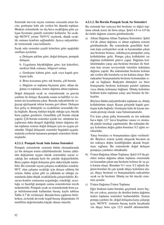 92
Sistemde mevcut suyun ›s›nmas› s›ras›nda artan ha-
cim, genleﬂme kab› ad› verilen bir depoda toplan›r.
Modern sistemlerde ise d›ﬂ hava s›cakl›¤›na göre ça-
l›ﬂan Ecomatic panelli sistemler kullan›l›r. Su s›cak-
l›¤› 90/70°C yerine 70/55°C seçilerek, düﬂük s›cak-
l›k ›s›tmas› konforu sa¤lanabilir. Ayr›ca radyatörler-
de termostatik vana kullan›l›r.
S›cak sulu sistemler çeﬂitli kriterlere göre aﬂa¤›daki
s›n›flara ayr›l›rlar:
a. Dolaﬂ›m ﬂekline göre; do¤al dolaﬂ›m, pompal›
dolaﬂ›m.
b. Uygulama büyüklü¤üne göre; kat kaloriferi,
merkezi blok ›s›tmas›, bölgesel ›s›tma.
c. Genleﬂme kab›na göre; aç›k veya kapal› gen-
leﬂme kab›.
d. Boru tesisat›na göre; tek borulu, çift borulu
e. Da¤›t›m ve toplama biçimine göre; alttan da-
¤›tma ve toplama, üstten da¤›tma alttan toplama.
Do¤al dolaﬂ›ml› s›cak su sistemlerinde su gravite
yard›m› ile dolaﬂ›r. Kazanda ›s›nan su hafifler ve sis-
temin üst k›s›mlar›na ç›kar. Burada radyatörlerde so-
¤uyup a¤›rlaﬂarak tekrar kazana geri döner. Dolaﬂ›m
h›z› geliﬂ ve dönüﬂteki su s›cakl›klar› aras›ndaki far-
ka ba¤l›d›r. Bas›nç farklar› küçük oldu¤u için, büyük
boru çaplar› gerektirir. Genellikle çift borulu olarak
yap›l›r. Çift borulu sistemler içinde ise; sürtünme ka-
y›plar›n›n daha dengeli da¤›ld›¤› üstten da¤›tma alt-
tan toplama sistemi do¤al dolaﬂ›m için en uygun çö-
zümdür. Do¤al dolaﬂ›ml› sistemler bugünkü uygula-
malarda yerlerini tamamen pompal› sistemlere b›rak-
m›ﬂlard›r.
4.2.1.1. Pompal› S›cak Sulu Is›tma Sistemleri
Pompal› sistemlerde sistemin bütün elemanlar›nda
iyi bir dolaﬂ›m temin edilebilmektedir. Is›tma yükü-
nün de¤iﬂimine uygun olarak sistemdeki suyun s›-
cakl›¤› her noktada h›zl› bir ﬂekilde de¤iﬂtirilebilir.
Boru çaplar› do¤al dolaﬂ›ma göre daha küçük tutula-
bilir. Bu sistemde suyun çal›ﬂma s›cakl›klar› esnektir.
90°C olan çal›ﬂma s›cakl›¤› için dizayn edilmiﬂ bir
sistem, bahar aylar› gibi ›s› yükünün az oldu¤u za-
manlarda daha düﬂük s›cakl›klarda çal›ﬂt›r›labilir. K›-
sacas› konfor ›s›tmas›na uygunlu¤u, esnekli¤i, ucuz-
lu¤u ve basitli¤i pompal› ›s›tma sistemlerinin tercih
nedenleridir. Pompal› s›cak su sistemlerinde boru ça-
p› belirlenmesinde kullan›lan bas›nç kayb› tablosu
Tablo 4.7’de verilmiﬂtir. Burada boru çaplar›n› belir-
lerken, en kritik devrede özgül bas›nç düﬂümünün 10
mmSS/m de¤erlerinden küçük olmas› önerilir.
4.2.1.2. ‹ki Borulu Pompal› S›cak Su Sistemleri
Bu sistemde her ›s›t›c›ya biri besleme ve di¤eri top-
lama olmak üzere iki boru ulaﬂ›r. ﬁekil 4.8 ve 4.9’da
iki farkl› da¤›t›m sistemi görülmektedir.
a) Alttan Da¤›tma Alttan Toplama Sistemleri: ﬁekil
4.8’de alttan da¤›tma ve alttan toplama sistemi
görülmektedir. Bu sistemlerde genellikle bod-
rum kata yerleﬂtirilen s›cak su kazan›ndan ç›kan
ana besleme borusu, sirkülasyon pompalar› emiﬂ
kollektörüne gelir. Pompa ç›k›ﬂ kollektörü ise
da¤›tma kollektörü görevi yapar. Da¤›tma kol-
lektöründen yatay ana besleme borular› ile bod-
rum kat› tavan› seviyesinde istenilen noktalara
da¤›t›m yap›l›r. Bu noktalardan besleme kolonu
ad› verilen dik borularla su üst katlara ulaﬂ›r. Her
radyatöre branﬂmanlarla besleme kolonundan s›-
cak su ba¤lan›r. Radyatör dönüﬂleri ise birer
branﬂmanla besleme kolonuna paralel toplama
veya dönüﬂ kolonuna ba¤lan›r. Dönüﬂ kolonlar›
bodrum katta toplanan yatay ana borular ile bir-
leﬂirler.
Böylece bütün radyatörlerden toplanan su, dönüﬂ
kollektörüne ulaﬂ›r. Kazan giriﬂinde kapal› gen-
leﬂme kab› ba¤l›d›r. Genleﬂme kab› ile kazan ara-
s›nda prensip olarak vana bulunmamal›d›r.
Üst kata ç›kan gidiﬂ borusunda en üst noktada
hava tüpü, 1/2" hava boﬂaltma vanas› ve otoma-
tik pürjör montaj› yap›lmal›d›r. Bu noktadan dü-
ﬂey kolonlara do¤ru giden borulara %2 e¤im ve-
rilmelidir.
Yatay borulara ve branﬂmanlara e¤im verilmeli-
dir. Böylece sistem içinde oluﬂacak havan›n en
üst noktaya do¤ru kendili¤inden akarak boﬂal-
mas› sa¤lan›r. Bu sistemlerde do¤al dolaﬂ›m
pompaya yard›mc› olmaktad›r.
b) Üstten Da¤›tma Alttan Toplama: ﬁekil 4.9’da gö-
rülen üstten da¤›tma alttan toplama sisteminde
ise kazandan ç›kan ana besleme kolonu ile su ça-
t› kat›na ulaﬂ›r. Buradan %1 veya %2 e¤imli da-
¤›t›m borular› ile çat› içinde düﬂey kolonlara ula-
ﬂ›r, düﬂey besleme ve branﬂmanlarla radyatörler
s›cak su ile beslenir. Dönüﬂ ise bir önceki siste-
min ayn›d›r.
c) Üstten Da¤›tma Üstten Toplama
E¤er bodrum katta borular› geçirmek üzere hiç-
bir yer yoksa, ﬂemsiye de denilen üstten da¤›tma
üstten toplama sistemleri kullan›labilir. Sistem
pompa yard›m› ile, do¤al dolaﬂ›ma karﬂ› çal›ﬂt›¤›
için, 90/70°C sistemin bas›nç kayb› hesab›nda
1m düﬂey boru için 12,5 mmSS eklenmelidir.
 