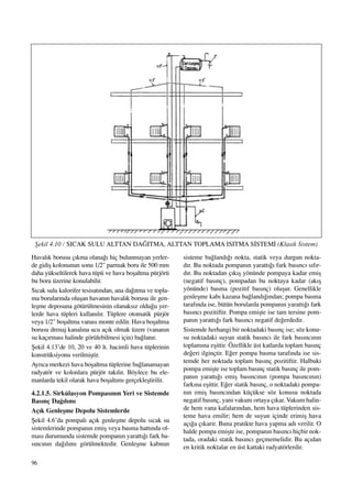 96
Haval›k borusu ç›kma olana¤› hiç bulunmayan yerler-
de gidiﬂ kolonunun sonu 1/2" parmak boru ile 500 mm
daha yükseltilerek hava tüpü ve hava boﬂaltma pürjörü
bu boru üzerine konulabilir.
S›cak sulu kalorifer tesisat›ndan, ana da¤›tma ve topla-
ma borular›nda oluﬂan havan›n haval›k borusu ile gen-
leﬂme deposuna götürülmesinin olanaks›z oldu¤u yer-
lerde hava tüpleri kullan›l›r. Tüplere otomatik pürjör
veya 1/2" boﬂaltma vanas› monte edilir. Hava boﬂaltma
borusu drenaj kanal›na ucu aç›k olmak üzere (vanan›n
su kaç›rmas› halinde görülebilmesi için) ba¤lan›r.
ﬁekil 4.13’de 10, 20 ve 40 lt. hacimli hava tüplerinin
konstrüksiyonu verilmiﬂtir.
Ayr›ca merkezi hava boﬂaltma tüplerine ba¤lanamayan
radyatör ve kolonlara pürjör tak›l›r. Böylece bu ele-
manlarda tekil olarak hava boﬂalt›m› gerçekleﬂtirilir.
4.2.1.5. Sirkülasyon Pompas›n›n Yeri ve Sistemde
Bas›nç Da¤›l›m›
Aç›k Genleﬂme Depolu Sistemlerde
ﬁekil 4.6’da pompal› aç›k genleﬂme depolu s›cak su
sistemlerinde pompan›n emiﬂ veya basma hatt›nda ol-
mas› durumunda sistemde pompan›n yaratt›¤› fark ba-
s›nc›n›n da¤›l›m› görülmektedir. Genleﬂme kab›n›n
sisteme ba¤land›¤› nokta, statik veya durgun nokta-
d›r. Bu noktada pompan›n yaratt›¤› fark bas›nc› s›f›r-
d›r. Bu noktadan ç›k›ﬂ yönünde pompaya kadar emiﬂ
(negatif bas›nç), pompadan bu noktaya kadar (ak›ﬂ
yönünde) basma (pozitif bas›nç) oluﬂur. Genellikle
genleﬂme kab› kazana ba¤land›¤›ndan; pompa basma
taraf›nda ise, bütün borularda pompan›n yaratt›¤› fark
bas›nc› pozitiftir. Pompa emiﬂte ise tam tersine pom-
pan›n yaratt›¤› fark bas›nc› negatif de¤erdedir.
Sistemde herhangi bir noktadaki bas›nç ise; söz konu-
su noktadaki suyun statik bas›nc› ile fark bas›nc›n›n
toplam›na eﬂittir. Özellikle üst katlarda toplam bas›nç
de¤eri ilginçtir. E¤er pompa basma taraf›nda ise sis-
temde her noktada toplam bas›nç pozitiftir. Halbuki
pompa emiﬂte ise toplam bas›nç statik bas›nç ile pom-
pan›n yaratt›¤› emiﬂ bas›nc›n›n (pompa bas›nc›n›n)
fark›na eﬂittir. E¤er statik bas›nç, o noktadaki pompa-
n›n emiﬂ bas›nc›ndan küçükse söz konusu noktada
negatif bas›nç, yani vakum ortaya ç›kar. Vakum halin-
de hem vana kafalar›ndan, hem hava tüplerinden sis-
teme hava emilir; hem de suyun içinde erimiﬂ hava
aç›¤a ç›kar›r. Buna pratikte hava yapma ad› verilir. O
halde pompa emiﬂte ise, pompan›n bas›nc› hiçbir nok-
tada, oradaki statik bas›nc› geçmemelidir. Bu aç›dan
en kritik noktalar en üst kattaki radyatörlerdir.
ﬁekil 4.10 / SICAK SULU ALTTAN DA⁄ITMA, ALTTAN TOPLAMA ISITMA S‹STEM‹ (Klasik Sistem)
 