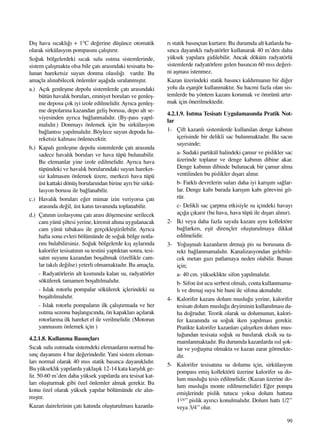 99
D›ﬂ hava s›cakl›¤› + 1°C de¤erine düﬂünce otomatik
olarak sirkülasyon pompas›n› çal›ﬂt›r›r.
So¤uk bölgelerdeki s›cak sulu ›s›tma sistemlerinde,
sistem çal›ﬂmakta olsa bile çat› aras›ndaki tesisatta bu-
lunan hareketsiz suyun donma olas›l›¤› vard›r. Bu
amaçla al›nabilecek önlemler aﬂa¤›da s›ralanm›ﬂt›r.
a.) Aç›k genleﬂme depolu sistemlerde çat› aras›ndaki
bütün haval›k borular›, emniyet borular› ve genleﬂ-
me deposu çok iyi izole edilmelidir. Ayr›ca genleﬂ-
me depolar›na kazandan geliﬂ borusu, depo alt se-
viyesinden ayr›ca ba¤lanmal›d›r. (By-pass yap›l-
mal›d›r.) Donmay› önlemek için bu sirkülasyon
ba¤lant›s› yap›lmal›d›r. Böylece suyun depoda ha-
reketsiz kalmas› önlenecektir.
b.) Kapal› genleﬂme depolu sistemlerde çat› aras›nda
sadece haval›k borular› ve hava tüpü bulunabilir.
Bu elemanlar yine izole edilmelidir. Ayr›ca hava
tüpündeki ve haval›k borular›ndaki suyun hareket-
siz kalmas›n› önlemek üzere, merkezi hava tüpü
üst kattaki dönüﬂ borular›ndan birine ayr› bir sirkü-
lasyon borusu ile ba¤lanabilir.
c.) Haval›k borular› e¤er mimar izin veriyorsa çat›
aras›nda de¤il, üst kat›n tavan›nda toplanabilir.
d.) Çat›n›n izolasyonu çat› aras› döﬂemesine serilecek
cam yünü ﬂiltesi yerine, kiremit alt›na uygulanacak
cam yünü tabakas› ile gerçekleﬂtirilebilir. Ayr›ca
hafta sonu evleri bölümünde de so¤uk bölge notla-
r›n› bulabilirsiniz. So¤uk bölgelerde k›ﬂ aylar›nda
kalorifer tesisat›n›n su testini yapt›ktan sonra, tesi-
sat›n suyunu kazandan boﬂaltmak (özellikle cam-
lar tak›l› de¤ilse) yeterli olmamaktad›r. Bu amaçla,
- Radyatörlerin alt k›sm›nda kalan su, radyatörler
sökülerek tamamen boﬂalt›lmal›d›r.
- Islak rotorlu pompalar sökülerek içlerindeki su
boﬂalt›lmal›d›r.
- Islak rotorlu pompalar›n ilk çal›ﬂt›rmada ve her
›s›tma sezonu baﬂlang›c›nda, ön kapaklar› aç›larak
rotorlar›na ilk hareket el ile verilmelidir. (Motorun
yanmas›n› önlemek için )
4.2.1.8. Kullanma Bas›nçlar›
S›cak sulu ›s›tmada sistemdeki elemanlar›n normal ba-
s›nç dayan›m› 4 bar de¤erindedir. Yani sistem eleman-
lar› normal olarak 40 mss statik bas›nca dayan›kl›d›r.
Bu yükseklik yap›larda yaklaﬂ›k 12-14 kata karﬂ›l›k ge-
lir. 50-60 m’den daha yüksek yap›larda ara tesisat kat-
lar› oluﬂturmak gibi özel önlemler almak gerekir. Bu
konu özel olarak yüksek yap›lar bölümünde ele al›n-
m›ﬂt›r.
Kazan dairelerinin çat› kat›nda oluﬂturulmas› kazanla-
r› statik bas›nçtan kurtar›r. Bu durumda alt katlarda ba-
s›nca dayan›kl› radyatörler kullanarak 40 m’den daha
yüksek yap›lara gidilebilir. Ancak döküm radyatörlü
sistemlerde radyatörlere gelen bas›nc›n 60 mss de¤eri-
ni aﬂmas› istenmez.
Kazan üzerindeki statik bas›nc› kald›rman›n bir di¤er
yolu da eﬂanjör kullanmakt›r. Su hacmi fazla olan sis-
temlerde bu yöntem kazan› korumak ve ömrünü art›r-
mak için önerilmektedir.
4.2.1.9. Is›tma Tesisat› Uygulamas›nda Pratik Not-
lar
1- Çift kazanl› sistemlerde kullan›lan denge kab›n›n
içerisinde bir delikli sac bulunmaktad›r. Bu sac›n
sayesinde;
a- Sudaki partikül halindeki çamur ve pislikler sac
üzerinde toplan›r ve denge kab›n›n dibine akar.
Denge kab›n›n dibinde bulunacak bir çamur alma
ventilinden bu pislikler d›ﬂar› al›n›r.
b- Farkl› devrelerin sular› daha iyi kar›ﬂ›m sa¤lar-
lar. Denge kab› burada kar›ﬂ›m kab› görevini gö-
rür.
c- Delikli sac çarpma etkisiyle su içindeki havay›
aç›¤a ç›kar›r (bu hava, hava tüpü ile d›ﬂar› al›n›r).
2- ‹ki veya daha fazla say›da kazan› ayn› kollektöre
ba¤larken, eﬂit dirençler oluﬂturulmaya dikkat
edilmelidir.
3- Yo¤uﬂmal› kazanlar›n drenaj› pis su borusuna di-
rekt ba¤lanmamal›d›r. Kanalizasyondan gelebile-
cek metan gaz› patlamaya neden olabilir. Bunun
için;
a- 40 cm. yükseklikte sifon yap›lmal›d›r.
b- Sifon üst ucu serbest olmal›, conta kullanmama-
l› ve drenaj suyu bir huni ile sifona akmal›d›r.
4- Kalorifer kazan› dolum muslu¤u yerine, kalorifer
tesisat› dolum muslu¤u deyiminin kullan›lmas› da-
ha do¤rudur. Teorik olarak su dolumunun, kalori-
fer kazan›nda su so¤uk iken yap›lmas› gerekir.
Pratikte kalorifer kazanlar› çal›ﬂ›rken dolum mus-
lu¤undan tesisata so¤uk su bas›larak eksik su ta-
mamlanmaktad›r. Bu durumda kazanlarda ›s›l ﬂok-
lar ve yo¤uﬂma olmakta ve kazan zarar görmekte-
dir.
5- Kalorifer tesisat›na su dolumu için, sirkülasyon
pompas› emiﬂ kollektörü üzerine kalorifer su do-
lum muslu¤u tesis edilmelidir. (Kazan üzerine do-
lum muslu¤u monte edilmemelidir) E¤er pompa
emiﬂlerinde pislik tutucu yoksa dolum hatt›na
11/4’’ pislik ay›r›c› konulmal›d›r. Dolum hatt› 1/2’’
veya 3/4’’ olur.
 