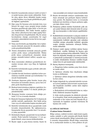 101
21- Kalorifer kazanlar›nda emniyet ventili en fazla 2
m içinde kazana yak›n monte edilmelidir. Venti-
lin ç›k›ﬂ a¤z›n› duvar dibindeki kanala uzat›p,
ucunda boﬂalma veya kaçak görülebilecek ﬂekil-
de ba¤lant› yap›lmal›d›r.
22- E¤er yatay bir borunun yolu üzerinde kiriﬂ veya
benzeri bir engel varsa, projede kiriﬂin içinden
borular›n geçebilece¤i çapta delik ve kovan için
yer b›rak›lmal›d›r. Aksi halde borular aﬂa¤›ya
inip, tekrar yükseliyorsa hava tüpü yap›l›p bura-
dan oluﬂacak hava boﬂalt›lmal›d›r. Hiç bir zaman
havaland›rma olana¤› yarat›lmadan bir engel
üzerinden yukar›dakinin tersine bir k›vr›m yap›l-
mamal›d›r.
23- Yatay ana borularda çap de¤iﬂikli¤i, hava toplan-
mas›n› önlemek amac›yla bir eksantrik redüksi-
yonla gerçekleﬂtirilmelidir.
24- Sistem elemanlar›n› korumak amac›yla gerekli
yerlere pislik tutucu yerleﬂtirilmelidir. Önüne
pislik tutucu yerleﬂtirilecek elemanlar olarak
pompa, otomatik kontrol valfleri, sayaçlar say›-
labilir.
25- Boru sisteminden sökülmesi gerekebilecek ele-
manlar› tesisata rakor veya flanﬂ ile ba¤lamak
gerekir.
26- Kalorifer kolonlar›nda uygun yerlerde sabit nok-
ta yap›lmal›d›r.
27- Çat›daki haval›k borular›n› toplarken kolon uza-
malar›na esneklik tan›mak için kolonlardan 5 m
mesafe b›rak›lmal›d›r.
28- Genleﬂme deposuna giden borular, kazan ç›k›ﬂ
borusunun üst kotundan al›n›rsa, ayr›ca hava tü-
püne gerek duyulmayacakt›r.
29- Bodrum katta kolonlar›n da¤›t›m› yap›l›rken, ko-
lona olan yatay uzakl›k 5 m olacak ﬂekilde pro-
jelendirilmelidir.
30- Branﬂman borular› uzaman›n fazla oldu¤u yer-
lerde 2-2,5 m civar›nda olmal›d›r.
31- Radyatör branﬂman ba¤lant›lar› bir S oluﬂturacak
ﬂekilde mafsall› yap›lmal›d›r. Aksi halde pirinç
vana veya ek noktas›ndan kopma meydana gelir.
32- Kalorifer kolonlar›nda duvar geçiﬂlerinde esnek
kovanlar oluﬂturulmal›d›r. Bu sa¤lanam›yorsa,
branﬂmanlar duvar› geçmeden önce 2 m mesafe-
yi yatay geçmelidir.
33- Kolonlarda döﬂeme geçiﬂlerinde kovan kullan›l-
mal›d›r. Perde kalorifer kolonunun 1-2 cm aç›-
¤›nda bitmeli, araya macun doldurulmal›d›r.
34- Boyler so¤uk su giriﬂ borusu üzerine, boyler ile
vana aras›ndaki yere emniyet vanas› konulmal›d›r.
35- Boyler devrelerinde emniyet vanalar›ndan suyu
d›ﬂar› atmamak için genleﬂme deposu kullan›l-
mas› gerekir. Bu depolar›n temiz su tesisat›nda
kullan›m için üretilmiﬂ ve hijyen ﬂartlar›n› sa¤la-
yan tipte olmas› istenir.
36- Paslanmaz çelikten üretilen boylerlerde çelik ala-
ﬂ›m içinde bulunan nikel elementi nitrat ile ayr›ﬂa-
rak suya kar›ﬂmakta ve nikel alerjisi yapabilmekte-
dir.
37- Kollektörlerde termometreler su ak›ﬂ›n›n sürekli ol-
du¤u yerlere monte edilir. Pompa kollektöründe ise
manometreler kollektör a¤z›ndan uzak noktalara
(özellikle pompa ç›k›ﬂ›ndaki kollektör a¤z›ndan
uza¤a), mutlaka manometre sifonuyla birlikte,
monte edilmelidir.
38- Emniyet ventili sipariﬂi verilirken iﬂletme bas›nc›
bildirilmeli, ventiller fabrikada bu bas›nca göre
özel olarak ayarlan›p teslim edilmelidir. Türkiye’de
böyle bir al›ﬂkanl›k olmad›¤› için emniyet ventille-
ri ﬂantiyelerde ayarlanmakta ve istenmeyen kazala-
ra neden olmaktad›rlar. Emniyet ventilleri boﬂalt-
malar› boru ile aç›k kanala kadar indirilmelidir.
39- Bas›nç düﬂürücü montaj›nda,
a- Dengeleme kab›n› mutlaka yatay boru ekseni-
ne monte ediniz
b- ‹ﬂletmeye almadan önce diyafram›n oldu¤u
k›sma su doldurunuz
c- ‹ﬂletmeye al›rken dengeleme kab›ndan mutla-
ka hava al›n›z.
40- So¤uk bölgelerde k›ﬂ aylar›nda kalorifer tesisat›-
na su testi yapt›ktan sonra tesisat›n suyunu kazan-
dan boﬂaltmak (özellikle camlar tak›l› de¤ilse)
yeterli de¤ildir.
a- Radyatörlerin alt k›s›mlar›nda kalan su, radya-
törler sökülerek tamamen boﬂalt›l›r.
b- Islak rotorlu pompalar da sökülerek içlerinde-
ki su boﬂalt›l›r. Islak rotorlu pompalar›n ilk çal›ﬂ-
malar›nda ve her ›s›tma mevsimi baﬂ›nda ilk ça-
l›ﬂt›rmada ön kapaklar› aç›larak rotorlar›na ilk
hareket elle verilir.
4.3. BÖLGE ISITMASI
(Uzaktan Is›tma Sistemleri)
Bölge ›s›tmas›, endüstri tesisleri, toplu konut uygula-
malar›, mahalle ve ﬂehir ›s›tmalar› gibi büyük ölçekli
›s›tma olarak tan›mlanabilir. Bölge ›s›tmas›nda çeﬂit-
li sistemler oluﬂturulabilir. Klasik bölge ›s›tmas›nda
bir ›s› merkezinde üretilen ›s›, boru ﬂebekesi ile pri-
 