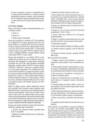 103
de olan ›s› kay›plar›, s›zd›rma ve kaçaklarda orta-
ya ç›kan iﬂletme problemleri ve merkezi sistemin
gerektirdi¤i paylaﬂ›m sorunlar› aynen kalmakta-
d›r. Bu nedenlerle do¤al gaz halinde bölge ›s›tma-
s› uygun olmayan bir seçenek durumuna düﬂmek-
tedir.
4.3.2. Is›t›c› Ak›ﬂkan
Bölge ›s›tmas›nda (Uzaktan ›s›tmada) kullan›lan ›s›t›-
c› ak›ﬂkan cinsleri:
1. S›cak su
2. K›zg›n su
3. Buhar olarak s›ralanabilir.
S›cak sulu tesislerde su s›cakl›¤› 110°C’nin alt›ndad›r.
Su s›cakl›¤› 90 °C’ye kadar, genleﬂme kab› aç›k veya
kapal› olabilir. Su s›cakl›¤› 90°C’nin üzerine ç›kt›¤›n-
da sadece kapal› genleﬂme kab› kullan›lmal›d›r. Ancak
s›cak sulu sistem tan›m› pratikte 90°C ve daha düﬂük
s›cakl›k ›s›tmas› için yap›l›r. 90/70°C klasik s›cak su
sistemi s›cakl›¤›d›r. Modern ›s›tmada (Düﬂük s›cakl›k
›s›tmas›nda) 70/55°C sistem seçilir.
K›zg›n sulu tesislerde ise, su s›cakl›¤› 120°C ve üze-
rindedir. Bu tesislerde üst s›n›r ise pratikte 180°C de-
¤erindedir. Bu sistemlerde su gidiﬂ dönüﬂ s›cakl›klar›
aras›ndaki fark 20°C’den daha büyüktür. Genellikle
kullan›lan s›cakl›k farklar› 30-80°C aras›nda de¤iﬂir.
150/180°C, 160/120°C, v.b k›zg›n su s›cakl›k seçimin-
de s›k karﬂ›lanan de¤erlerdir. Su s›cakl›klar›n›n yük-
selmesi boru boyutlar›n› ve eﬂanjör boyutlar›n› azalt›r-
ken, bas›nc›n artmas›na ba¤l› olarak daha dayan›kl› ve
kaliteli boru, fittings ve cihaz gereksinimini do¤urur.
S›cakl›k farklar›n›n artmas› ise boru çaplar›n› azalt›r-
ken ›s›t›c› yüzeylerini büyütür. Dolay›s› ile her sistem
için optimum çözüm, bir fizibilite çal›ﬂmas› ile belir-
lenmelidir.
Buhar ile bölge ›s›tmas› sadece endüstriyel tesisler
için geçerlidir. E¤er sistemde, baﬂka amaçlarla zaten
buhar üretiliyorsa, ›s›tma için de ayn› buhardan primer
devrede yararlan›labilir. Tesiste mevcut buhar yoksa;
sadece ›s›tma amac› ile buharl› bölge ›s›tmas› günü-
müzde kullan›lmamaktad›r. Bu nedenle buharl› bölge
›s›tmas›ndan bu kitapta söz edilmeyecektir. Ancak bu-
har tesisat› gerekli ise, di¤er bir Is›san yay›n›na baﬂvu-
rulabilir. (ISISAN BUHAR TES‹SATI K‹TABI)
K›zg›n sulu tesislerin buharl› tesislere göre önemli üs-
tünlükleri aﬂa¤›daki gibi s›ralanabilir:
1. K›zg›n sulu ﬂebekede belirli koﬂullarda daha
fazla ›s› taﬂ›nabilir.
2. Buharl› tesislerde kondens hatt› ve kondens ka-
y›plar› bulunur.
3. Buharl› tesislerde büyük ›s› kayb› olur.
4. Boru ﬂebekesinin düzenlenmesinde k›zg›n su-
da yüksek bas›nç d›ﬂ›nda herhangi bir s›n›rlama
yoktur. ‹stenildi¤i gibi, araziye uygun döﬂeme
yap›labilir. Buharda kondens nedeni ile bütün te-
sisat mutlaka belirli bir e¤imle döﬂenmelidir.
5. K›zg›n su sistemini merkezi olarak kontrol et-
mek mümkündür.
6. K›zg›n su ile çok uzak mesafeleri beslemek
mümkündür. (10 ila 15 km)
7. K›zg›n suda boru ﬂebekesi bir ›s›l kapasite
oluﬂturmaktad›r.
8. Buhar ve kondens borular›nda korozyon riski
çok daha fazlad›r. Tesisat›n ömrü daha k›sad›r.
9. Ömrü daha uzundur.
10. ‹lk yat›r›m maliyeti yaklaﬂ›k %10 daha ucuzdur.
11. ‹ﬂletme maliyeti yaklaﬂ›k %20-30 daha dü-
ﬂüktür.
12. Onar›m ve bak›m maliyeti, yaklaﬂ›k %50-60
daha azd›r.
Buna karﬂ›l›k dezavantajlar›:
1. Toplam su hacmi çok büyüktür ve suyun yu-
muﬂat›lm›ﬂ olmas› gerekir. Ayr›ca dozajlama ge-
rekir.
2. Sistem kapal› devredir. Ancak kaçaklar ve ar›za-
lar sonucu su boﬂalt›lmas› nedenleriyle, kötü iﬂlet-
me koﬂullar›nda önemli ölçüde su takviyesi gerekir.
3. Her yeni ilave su kireçlenme ve korozyon so-
runlar›n› da birlikte getirir.
4. Kaynar su hatlar›nda boru ›s› kay›plar› ve ke-
sintili iﬂletme ›s› kay›plar› önemli mertebelere
ulaﬂabilir.
5. Arazide büyük kot farklar› (50m ve üzeri) ol-
mas› halinde, artan bas›nçlara ba¤l› olarak sistem
çok pahal› hale gelir.
6. Boru hatlar›nda genleﬂmeyi almak üzere kom-
pansatör kullan›lmal›, üst kotlarda hava tahliye-
si, alt kotlarda boﬂaltma imkan› yarat›lmal›d›r.
7. Buhar ›s›tma yüzey s›cakl›klar› daha homojen-
dir.
8. S›cakl›k kontrolu buharda çok daha hassas ya-
p›labilir.
Sonuç olarak, yar› çap› 500 m’yi geçmeyen bölgeler-
de s›cak sulu sistemler kullan›labilir. Daha büyük
bölge boyutlar›nda ise k›zg›n su kullan›lmal›d›r. Bu-
har ancak baﬂka amaçlarla üretiliyorsa, ›s›tmada kul-
lan›lmal›d›r. Özel durumda örne¤in, kazan dairesi ile
eﬂanjör aras›ndaki kot fark› 100 metre ve daha fazla
 