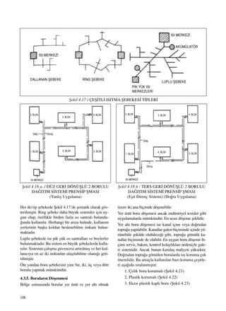 106
Her iki tip ﬂebekede ﬁekil 4.17’de ﬂematik olarak gös-
terilmiﬂtir. Ring ﬂebeke daha büyük sistemler için uy-
gun olup, özellikle birden fazla ›s› santral› bulundu-
¤unda kullan›l›r. Herhangi bir ar›za halinde, kullan›m
yerlerinin baﬂka koldan beslenebilme imkan› bulun-
maktad›r.
Luplu ﬂebekede ise pik yük ›s› santrallar› ve boylerler
bulunmaktad›r. Bu sistem en büyük ﬂebekelerde kulla-
n›l›r. Sistemin çal›ﬂma güvencesi art›r›lm›ﬂ ve her kul-
lan›c›ya en az iki noktadan ulaﬂ›labilme olana¤› geti-
rilmiﬂtir.
Öte yandan boru ﬂebekesini yine bir, iki, üç veya dört
borulu yapmak mümkündür.
4.3.5. Borular›n Döﬂenmesi
Bölge ›s›tmas›nda borular yer üstü ve yer alt› olmak
üzere iki ana biçimde döﬂenebilir.
Yer üstü boru döﬂemesi ancak endüstriyel tesisler gibi
uygulamalarda mümkündür. En ucuz döﬂeme ﬂeklidir.
Yer alt› boru döﬂemesi ise kanal içine veya do¤rudan
topra¤a yap›labilir. Kanallar galeri biçiminde içinde yü-
rünebilir ﬂekilde olabilece¤i gibi, topra¤a gömülü ka-
nallar biçiminde de olabilir. En uygun boru döﬂeme bi-
çimi servis, bak›m, kontrol kolayl›klar› nedeniyle gale-
ri sistemidir. Ancak bunun kuruluﬂ maliyeti yüksektir.
Do¤rudan topra¤a gömülen borularda ise koruma çok
önemlidir. Bu amaçla kullan›lan baz› koruma çeﬂitle-
ri aﬂa¤›da s›ralanm›ﬂt›r.
1. Çelik boru korumal› (ﬁekil 4.21)
2. Plastik korumal› (ﬁekil 4.22)
3. Haz›r plastik kapl› boru (ﬁekil 4.23)
ﬁekil 4.17 / ÇEﬁ‹TL‹ ISITMA ﬁEBEKES‹ T‹PLER‹
ﬁekil 4.18 a. / DÜZ GER‹ DÖNÜﬁLÜ 2 BORULU
DA⁄ITIM S‹STEM‹ PRENS‹P ﬁMASI
(Yanl›ﬂ Uygulama)
ﬁekil 4.18 b / TERS GER‹ DÖNÜﬁLÜ 2 BORULU
DA⁄ITIM S‹STEM‹ PRENS‹P ﬁMASI
(Eﬂit Direnç Sistemi) (Do¤ru Uygulama)
ISI MERKEZ‹
DALLANAN ﬁEBEKE R‹NG ﬁEBEKE
2. BLOK
1. BLOK
1. BLOK
6. BLOK 6. BLOK5. BLOK
5. BLOK
Gidiﬂ
Gidiﬂ
ISI MERKEZ‹ ISI MERKEZ‹
Dönüﬂ
Dönüﬂ
3. BLOK
4. BLOK 2. BLOK 3. BLOK 4. BLOK
LUPLU ﬁEBEKE
ISI MERKEZ‹
AKÜMÜLATÖR
P‹K YÜK ISI
MERKEZLER‹
 