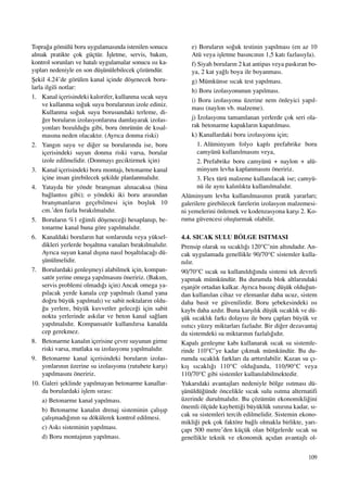 109
Topra¤a gömülü boru uygulamas›nda istenilen sonucu
almak pratikte çok güçtür. ‹ﬂletme, servis, bak›m,
kontrol sorunlar› ve hatal› uygulamalar sonucu ›s› ka-
y›plar› nedeniyle en son düﬂünülebilecek çözümdür.
ﬁekil 4.24’de görülen kanal içinde döﬂenecek boru-
larla ilgili notlar:
1. Kanal içerisindeki kalorifer, kullanma s›cak suyu
ve kullanma so¤uk suyu borular›n›n izole ediniz.
Kullanma so¤uk suyu borusundaki terleme, di-
¤er borular›n izolasyonlar›na damlayarak izolas-
yonlar› bozuldu¤u gibi, boru ömrünün de k›sal-
mas›na neden olacakt›r. (Ayr›ca donma riski)
2. Yang›n suyu ve di¤er su borular›nda ise, boru
içerisindeki suyun donma riski varsa, borular
izole edilmelidir. (Donmay› geciktirmek için)
3. Kanal içerisindeki boru montaj›, betonarme kanal
içine insan girebilecek ﬂekilde planlanmal›d›r.
4. Yatayda bir yönde branﬂman al›nacaksa (bina
ba¤lant›s› gibi); o yöndeki iki boru aras›ndan
branﬂmanlar›n geçebilmesi için boﬂluk 10
cm.’den fazla b›rak›lmal›d›r.
5. Borular›n %1 e¤imli döﬂenece¤i hesaplan›p, be-
tonarme kanal buna göre yap›lmal›d›r.
6. Kanaldaki borular›n hat sonlar›nda veya yüksel-
dikleri yerlerde boﬂaltma vanalar› b›rak›lmal›d›r.
Ayr›ca suyun kanal d›ﬂ›na nas›l boﬂalt›laca¤› dü-
ﬂünülmelidir.
7. Borulardaki genleﬂmeyi alabilmek için, kompan-
satör yerine omega yap›lmas›n› öneririz. (Bak›m,
servis problemi olmad›¤› için) Ancak omega ya-
p›lacak yerde kanala cep yap›lmal› (kanal yana
do¤ru büyük yap›lmal›) ve sabit noktalar›n oldu-
¤u yerlere, büyük kuvvetler gelece¤i için sabit
nokta yerlerinde ask›lar ve beton kanal sa¤lam
yap›lmal›d›r. Kompansatör kullan›l›rsa kanalda
cep gerekmez.
8. Betonarme kanal›n içerisine çevre suyunun girme
riski varsa, mutlaka su izolasyonu yap›lmal›d›r.
9. Betonarme kanal içerisindeki borular›n izolas-
yonlar›n›n üzerine su izolasyonu (rutubete karﬂ›)
yap›lmas›n› öneririz.
10. Galeri ﬂeklinde yap›lmayan betonarme kanallar-
da borulardaki iﬂlem s›ras›:
a) Betonarme kanal yap›lmas›.
b) Betonarme kanal›n drenaj sisteminin çal›ﬂ›p
çal›ﬂmad›¤›n›n su dökülerek kontrol edilmesi.
c) Ask› sisteminin yap›lmas›.
d) Boru montaj›n›n yap›lmas›.
e) Borular›n so¤uk testinin yap›lmas› (en az 10
Atü veya iﬂletme bas›nc›n›n 1,5 kat› fazlas›yla).
f) Siyah borular›n 2 kat antipas veya pask›ran bo-
ya, 2 kat ya¤l› boya ile boyanmas›.
g) Mümkünse s›cak test yap›lmas›.
h) Boru izolasyonunun yap›lmas›.
i) Boru izolasyonu üzerine nem önleyici yap›l-
mas› (naylon vb. malzeme).
j) ‹zolasyonu tamamlanan yerlerde çok seri ola-
rak betonarme kapaklar›n kapat›lmas›.
k) Kanallardaki boru izolasyonu için;
1. Alüminyum folyo kapl› prefabrike boru
camyünü kullan›lmas›n› veya,
2. Prefabrike boru camyünü + naylon + alü-
minyum levha kaplanmas›n› öneririz.
3. Flex türü malzeme kullan›lacak ise; camyü-
nü ile ayn› kal›nl›kta kullan›lmal›d›r.
Alüminyum levha kullan›lmas›n›n pratik yararlar›;
galerilere girebilecek farelerin izolasyon malzemesi-
ni yemelerini önlemek ve kodenzasyona karﬂ› 2. Ko-
ruma güvencesi oluﬂturmak olabilir.
4.4. SICAK SULU BÖLGE ISITMASI
Prensip olarak su s›cakl›¤› 120°C’nin alt›ndad›r. An-
cak uygulamada genellikle 90/70°C sistemler kulla-
n›l›r.
90/70°C s›cak su kullan›ld›¤›nda sistemi tek devreli
yapmak mümkündür. Bu durumda blok altlar›ndaki
eﬂanjör ortadan kalkar. Ayr›ca bas›nç düﬂük oldu¤un-
dan kullan›lan cihaz ve elemanlar daha ucuz, sistem
daha basit ve güvenilirdir. Boru ﬂebekesindeki ›s›
kayb› daha azd›r. Buna karﬂ›l›k düﬂük s›cakl›k ve dü-
ﬂük s›cakl›k fark› dolay›s› ile boru çaplar› büyük ve
›s›t›c› yüzey miktarlar› fazlad›r. Bir di¤er dezavantaj
da sistemdeki su miktar›n›n fazlal›¤›d›r.
Kapal› genleﬂme kab› kullanarak s›cak su sistemle-
rinde 110°C’ye kadar ç›kmak mümkündür. Bu du-
rumda s›cakl›k farklar› da artt›r›labilir. Kazan su ç›-
k›ﬂ s›cakl›¤› 110°C oldu¤unda, 110/90°C veya
110/70°C gibi sistemler kullan›labilmektedir.
Yukar›daki avantajlar› nedeniyle bölge ›s›tmas› dü-
ﬂünüldü¤ünde öncelikle s›cak sulu ›s›tma alternatifi
üzerinde durulmal›d›r. Bu çözümün ekonomikli¤ini
önemli ölçüde kaybetti¤i büyüklük s›n›r›na kadar, s›-
cak su sistemleri tercih edilmelidir. Sistemin ekono-
mikli¤i pek çok faktöre ba¤l› olmakla birlikte, yar›-
çap› 500 metre’den küçük olan bölgelerde s›cak su
genellikle teknik ve ekonomik aç›dan avantajl› ol-
 