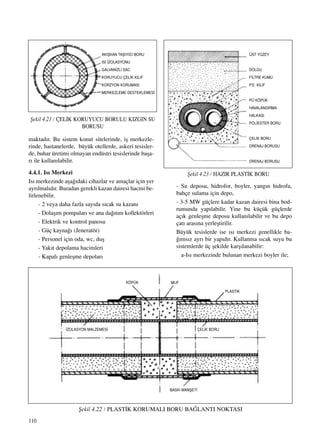 110
maktad›r. Bu sistem konut sitelerinde, iﬂ merkezle-
rinde, hastanelerde, büyük otellerde, askeri tesisler-
de, buhar üretimi olmayan endüstri tesislerinde baﬂa-
r› ile kullan›labilir.
4.4.1. Is› Merkezi
Is› merkezinde aﬂa¤›daki cihazlar ve amaçlar için yer
ayr›lmal›d›r. Buradan gerekli kazan dairesi hacmi be-
lirlenebilir.
- 2 veya daha fazla say›da s›cak su kazan›
- Dolaﬂ›m pompalar› ve ana da¤›t›m kollektörleri
- Elektrik ve kontrol panosu
- Güç kayna¤› (Jeneratör)
- Personel için oda, wc, duﬂ
- Yak›t depolama hacimleri
- Kapal› genleﬂme depolar›
- Su deposu, hidrofor, boyler, yang›n hidrofu,
bahçe sulama için depo,
- 3-5 MW güçlere kadar kazan dairesi bina bod-
rumunda yap›labilir. Yine bu küçük güçlerde
aç›k genleﬂme deposu kullan›labilir ve bu depo
çat› aras›na yerleﬂtirilir.
Büyük tesislerde ise ›s› merkezi genellikle ba-
¤›ms›z ayr› bir yap›d›r. Kullanma s›cak suyu bu
sistemlerde üç ﬂekilde karﬂ›lanabilir:
a-Is› merkezinde bulunan merkezi boyler ile;
ﬁekil 4.21 / ÇEL‹K KORUYUCU BORULU KIZGIN SU
BORUSU
AKIﬁKAN TAﬁIYICI BORU
ISI ‹ZOLASYONU
GALVAN‹ZL‹ SAC
KORUYUCU ÇEL‹K KILIF
KORZYON KORUMASI
MERKEZLEME DESTEKLEMES‹
ﬁekil 4.23 / HAZIR PLAST‹K BORU
ÜST YÜZEY
DOLGU
F‹LTRE KUMU
P.E. KILIF
PÜ KÖPÜK
HAVALANDIRMA
HALKASI
POL‹ESTER BORU
ÇEL‹K BORU
DRENAJ BORUSU
DRENAJ BORUSU
ﬁekil 4.22 / PLAST‹K KORUMALI BORU BA⁄LANTI NOKTASI
BASKI MANﬁET‹
KÖPÜK
‹ZOLASYON MALZEMES‹ ÇEL‹K BORU
MUF
PLAST‹K
 