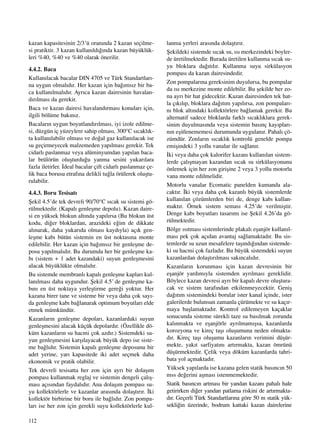 112
kazan kapasitesinin 2/3’ü oran›nda 2 kazan seçilme-
si pratiktir. 3 kazan kullan›ld›¤›nda kazan büyüklük-
leri %40, %40 ve %40 olarak önerilir.
4.4.2. Baca
Kullan›lacak bacalar DIN 4705 ve Türk Standartlar›-
na uygun olmal›d›r. Her kazan için ba¤›ms›z bir ba-
ca kullan›lmal›d›r. Ayr›ca kazan dairesinin havalan-
d›r›lmas› da gerekir.
Baca ve kazan dairesi havaland›rmas› konular› için,
ilgili bölüme bak›n›z.
Bacalar›n uygun boyutland›r›lmas›, iyi izole edilme-
si, düzgün iç yüzeylere sahip olmas›, 300°C s›cakl›k-
ta kullan›labilir olmas› ve do¤al gaz kullan›lacak ise
su geçirmeyecek malzemeden yap›lmas› gerekir. Tek
cidarl› paslanmaz veya alüminyumdan yap›lan baca-
lar brülörün oluﬂturdu¤u yanma sesini yukar›lara
fazla iletirler. ‹deal bacalar çift cidarl› paslanmaz çe-
lik baca borusu etraf›na delikli tu¤la örülerek oluﬂtu-
rulabilir.
4.4.3. Boru Tesisat›
ﬁekil 4.5’de tek devreli 90/70°C s›cak su sistemi gö-
rülmektedir. (Kapal› genleﬂme depolu). Kazan daire-
si en yüksek blokun alt›nda yap›l›rsa (Bu blokun üst
kodu, di¤er bloklardan, arazideki e¤im de dikkate
al›narak, daha yukar›da olmas› kayd›yla) aç›k gen-
leﬂme kab› bütün sistemin en üst noktas›na monte
edilebilir. Her kazan için ba¤›ms›z bir genleﬂme de-
posu yap›lmal›d›r. Bu durumda her bir genleﬂme ka-
b› (sistem + 1 adet kazandaki) suyun genleﬂmesini
alacak büyüklükte olmal›d›r.
Bu sistemde membranl› kapal› genleﬂme kaplar› kul-
lan›lmas› daha uygundur. ﬁekil 4.5’ de genleﬂme ka-
b›n› en üst noktaya yerleﬂtirme gere¤i yoktur. Her
kazana birer tane ve sisteme bir veya daha çok say›-
da genleﬂme kab› ba¤lanarak optimum boyutlar› elde
etmek mümkündür.
Kazanlar›n genleﬂme depolar›, kazanlardaki suyun
genleﬂmesini alacak küçük depolard›r. (Özellikle dö-
küm kazanlar›n su hacmi çok azd›r.) Sistemdeki su-
yun genleﬂmesini karﬂ›layacak büyük depo ise siste-
me ba¤l›d›r. Sistemin kapal› genleﬂme deposunu bir
adet yerine, yar› kapasitede iki adet seçmek daha
ekonomik ve pratik olabilir.
Tek devreli tesisatta her zon için ayr› bir dolaﬂ›m
pompas› kullanmak reglaj ve sistemin dengeli çal›ﬂ-
mas› aç›s›ndan faydal›d›r. Ana dolaﬂ›m pompas› su-
yu kollektörlerle ve kazanlar aras›nda dolaﬂt›r›r. ‹ki
kollektör birbirine bir boru ile ba¤l›d›r. Zon pompa-
lar› ise her zon için gerekli suyu kollektörlerle kul-
lanma yerleri aras›nda dolaﬂt›r›r.
ﬁekildeki sistemde s›cak su, ›s› merkezindeki boyler-
de üretilmektedir. Burada üretilen kullanma s›cak su-
yu bloklara da¤›t›l›r. Kullanma suyu sirkülasyon
pompas› da kazan dairesindedir.
Zon pompalar›na gereksinim duyulursa, bu pompalar
da ›s› merkezine monte edilebilir. Bu ﬂekilde her zo-
na ayr› bir hat gidecektir. Kazan dairesinden tek hat-
la ç›k›l›p, bloklara da¤›t›m yap›l›rsa, zon pompalar›-
n› blok alt›ndaki kollektörlere ba¤lamak gerekir. Bu
alternatif sadece bloklarda farkl› s›cakl›klara gerek-
sinim duyulmas›nda veya sistemin bas›nç kay›plar›-
n›n eﬂitlenememesi durumunda uygulan›r. Pahal› çö-
zümdür. Zonlar›n s›cakl›k kontrolü genelde pompa
emiﬂindeki 3 yollu vanalar ile sa¤lan›r.
‹ki veya daha çok kalorifer kazan› kullan›lan sistem-
lerde çal›ﬂmayan kazandan s›cak su sirkülasyonunu
önlemek için her zon giriﬂine 2 veya 3 yollu motorlu
vana monte edilmelidir.
Motorlu vanalar Ecomatic panelden kumanda ala-
cakt›r. ‹ki veya daha çok kazanl› büyük sistemlerde
kullan›lan çözümlerden biri de, denge kab› kullan-
makt›r. Örnek sistem semas› 4.25’de verilmiﬂtir.
Denge kab› boyutlar› tasar›m› ise ﬁekil 4.26’da gö-
rülmektedir.
Bölge ›s›tmas› sistemlerinde plakal› eﬂanjör kullan›l-
mas› pek çok aç›dan avantaj sa¤lamaktad›r. Bu sis-
temlerde su uzun mesafelere taﬂ›nd›¤›ndan sistemde-
ki su hacmi çok fazlad›r. Bu büyük sistemdeki suyun
kazanlardan dolaﬂt›r›lmas› sak›ncal›d›r.
Kazanlar›n korunmas› için kazan devresinin bir
eﬂanjör yard›m›yla sistemden ayr›lmas› gereklidir.
Böylece kazan devresi ayr› bir kapal› devre oluﬂtura-
cak ve sistem taraf›ndan etkilenmeyecektir. Geniﬂ
da¤›t›m sistemindeki borular ister kanal içinde, ister
galerilerde bulunsun zamanla çürümekte ve su kaç›r-
maya baﬂlamaktad›r. Kontrol edilemeyen kaçaklar
sonucunda sisteme sürekli taze su bas›lmak zorunda
kal›nmakta ve eﬂanjörle ayr›lmam›ﬂsa, kazanlarda
korozyona ve kireç taﬂ› oluﬂumuna neden olmakta-
d›r. Kireç taﬂ› oluﬂumu kazanlar›n verimini düﬂür-
mekte, yak›t sarfiyat›n› art›rmakta, kazan ömrünü
düﬂürmektedir. Çelik veya döküm kazanlarda tahri-
bata yol açmaktad›r.
Yüksek yap›larda ise kazana gelen statik bas›nc›n 50
mss de¤erini aﬂmas› istenmemektedir.
Statik bas›nc›n artmas› bir yandan kazan› pahal› hale
getirirken di¤er yandan patlama riskini de art›rmakta-
d›r. Geçerli Türk Standartlar›na göre 50 m statik yük-
sekli¤in üzerinde, bodrum kattaki kazan dairelerine
 