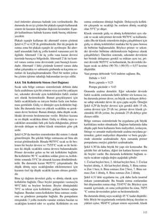 113
özel önlemler al›nmas› halinde izin verilmektedir. Bu
durumda da en iyi çözüm bir plakal› eﬂanjör kullanarak
sistem ile kazan›n do¤rudan iliﬂkisini kesmektir. Eﬂan-
jör kullan›lmas› halinde kazana statik bas›nç etkileme-
yecektir.
Plakal› eﬂanjör kullanan iki alternatif sistem çözümü
ﬁekil 4.27 ve 4.28’de görülmektedir. Her iki projede de
›s›tma zonu bir plakal› eﬂanjör ile ayr›lm›ﬂt›r. ‹ki alter-
natif aras›ndaki fark üç yollu kontrol vanas›n›n yeri ile
ilgilidir. Alternatif 1’de üç yollu vana kazan devresi
üzerinde bas›nçs›z bölgededir. Alternatif 2’de ise kont-
rol vanas› ›s›tma zonu devresinde yani bas›nçl› k›s›m-
dad›r. Alternatif 1’deki çözümde kontrol vanas› daha
rahat çal›ﬂmakta ve salmastra grubunda su kaç›rma so-
runlar› ile karﬂ›laﬂ›lmamaktad›r. Özel bir neden yoksa
bu çözüm iﬂletme rahatl›¤› bak›m›ndan tavsiye edilir.
4.4.4. Tek Kollektörlü Sistem (Seri Da¤›t›m)
S›cak sulu bölge ›s›tmas› sistemlerinde debinin daha
fazla azalt›lmas› için bir yöntem veya yeni bir yaklaﬂ›m
ise, sekonder devrede ayn› kolektörden farkl› zonlar›
seri olarak beslemektedir. Bunun gerçekleﬂmesi için
farkl› s›cakl›klarda su isteyen birden fazla zon bulun-
mas› gereklidir. Gidiﬂ ve dönüﬂler ayn› kollektöre ba¤-
l›d›r. Bu durumda önce en yüksek s›cakl›kta su gerek-
sinen devre beslenir. Bunun dönüﬂü, daha düﬂük s›cak-
l›ktaki devrenin beslenmesine verilir. Böylece kazana
su en düﬂük s›cakl›kta döner. Gidiﬂ ve dönüﬂ suyu s›-
cakl›klar› aras›ndaki fark çok fazla oldu¤undan, primer
devrede dolaﬂan su debisi klasik sistemlere göre çok
azd›r.
ﬁekil 4.29’da önerilen sistemlerden ilki sistem 1 olarak
gösterilmiﬂtir. Bu ﬂekilde bölge ›s›tmas›na ait bina alt›
tesisat görülmektedir. Binada 90/70°C s›cak su ile bes-
lenen bir boyler devresi ve 75/55°C s›cak su ile besle-
nen iki düﬂük s›cakl›kl› ›s›tma devresi bulunmaktad›r.
Primer devreden gelen su bir tek kollektöre ba¤l›d›r.
Bu kollektöre 90 °C s›cakl›kta soldan giren su, kollek-
törün sonunda 55°C’de al›narak kazana döndürülmek-
tedir. Bu durumda kazan 90/55°C çal›ﬂmaktad›r. Bu
düﬂük dönüﬂ suyu s›cakl›¤›ndan etkilenmemesi için
kazan›n özel tip düﬂük s›cakl›k kazan› olmas› gerekli-
dir.
Bina içi da¤›t›m devreleri gidiﬂ ve dönüﬂ olarak ayn›
kollektöre ba¤l›d›r. Önce boyler pompalar› vas›tas›yla
90°C’deki su boylere beslenir. Boyler dönüﬂündeki
70°C su tekrar ayn› kollektöre, gidiﬂin hemen sa¤›na
ba¤lan›r. Bundan sonra kollektöre bina ›s›tmas› zonla-
r›na su gönderen pompalar ba¤l›d›r. Bu pompalar›n
emiﬂindeki 3 yollu motorlu vanalar zonlara bas›lan su
s›cakl›¤›n› kontrol eder ve ayarlar. Kollektöre en son
›s›tma zonlar›n›n dönüﬂü ba¤l›d›r. Dolay›s›yla kollek-
tör ç›k›ﬂ›nda su s›cakl›¤› bu zonlar›n dönüﬂ s›cakl›¤›
olan 55°C’ye düﬂer.
Klasik sistemde gidiﬂ ve dönüﬂ kollektörleri ayr› ola-
cak ve s›cak sulu primer devrede 90/70°C su kullan›la-
cakt› (Bu tür klasik sistemlerin do¤ru çal›ﬂabilmesi için
gidiﬂ ve dönüﬂ kolektörleri mutlaka bir by-pass borusu
ile birbirine ba¤lanmal›d›r. Böylece primer ve sekon-
der devreler birbirine etkilemeksizin ba¤›ms›z olarak
çal›ﬂabilirler). Önerilen sistemde, sekonder devrelerin
her birinde dolaﬂmas› gerekli su miktar› ayn› ise, pri-
mer devrede 90/55°C su kullan›larak, bu devredeki do-
laﬂan s›cak su debisi (90-70) / (90-55) = 0,57 kesrine
düﬂürülür.
Yani pompa debisinde %43 indirim sa¤lan›r. Bu,
Debide = %43
Boru çap›nda = %25
Pompa gücünde = %43
Oran›nda azalma demektir. E¤er sekonder devrede
farkl› s›cakl›k zonlar›nda farkl› debiler söz konusu ise,
bu durumda primer devre, en büyük su dolaﬂ›m debisi-
ne sahip sekonder devre ile ayn› çapta seçilir. Örne¤in
ﬁekil 4.29’da boyler devresi için gerekli debi 15 t/h,
›s›tma devresi için 25 t/h ise; primer devre klasik çö-
zümdeki 40 t/h yerine, bu çözümde 25 t/h debiye göre
dizayn edilir.
Bölge ›s›tmas› sistemlerinde bu uygulama çok büyük
karl›l›klara neden olmaktad›r. Da¤›t›m hatlar›nda daha
düﬂük çapl› boru kullan›m› boru maliyetleri, izolasyon,
fittings ve armatür maliyetlerinde azalma meydana ge-
tirmekte; galeri maliyetleri düﬂmekte ve boru geçiﬂle-
rinde s›k›nt›lar azalmaktad›r. Ayn› zamanda primer
pompalama enerjisi giderleri azalmaktad›r.
ﬁekil 4.30’da daha büyük bir yap› söz konusudur. Bu
ﬂekilde biri alt katlara, di¤eri üst katlara hizmet veren
iki boyler vard›r. Bu durumda kollektöre ba¤lant› s›-
rayla s›caktan so¤u¤a do¤ru aﬂa¤›daki gibidir:
1. Üst kat boyleri besi, 2.Alt kat boyleri besi, 3. Üst kat
boyleri dönüﬂ, 4. Alt kat boyleri dönüﬂ, 5. Bina ›s›tma-
s› Zon 1 besi, 6. Bina ›s›tmas› Zon 2 besi, 7. Bina ›s›t-
mas› Zon 1 dönüﬂ, 8. Bina ›s›tmas› Zon 2 dönüﬂ
ﬁekil 4.31’deki uygulama ise, çok daha fazla tasarruf
imkan› yaratmaktad›r. Bu binada ›s›tma zonlar›ndan
biri döﬂemeden ›s›tma olup, 55/45°C’dir. Böylece ayn›
mant›k içerisinde, en sona yerleﬂtirilen bu zona, 70/55
°C ›s›tma devresinden gelen su beslenmektedir.
Bu durumda dönüﬂ suyu s›cakl›¤› 45 °C kadar düﬂürüle-
bilir. Böyle bir uygulamada zonlarda ihtiyaç duyulan ›s›
yükleri eﬂitse, 90/45°C çal›ﬂan sistem sayesinde, klasik
 