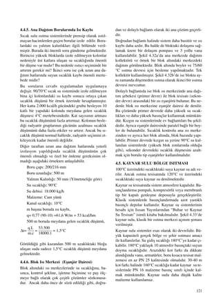 121
4.4.5. Ana Da¤›t›m Borular›nda Is› Kayb›
S›cak sulu ›s›tma sistemlerinde prensip olarak ›s›t›l-
mayan hacimlerden geçen borular izole edilir. Boru-
lardaki ›s› yal›t›m kal›nl›klar› ilgili bölümde veril-
miﬂtir. Burada iki önemli soru gündeme gelmektedir.
Birincisi yüksek bloklarda izole edilmeyen kolonlar
nedeniyle üst katlara ulaﬂan su s›cakl›¤›nda önemli
bir düﬂme var m›d›r? Bu nedenle ›s›t›c› seçiminde bir
art›r›m gerekir mi? ‹kinci soru ise çok uzun ana da-
¤›t›m hatlar›nda suyun s›cakl›k kayb› önemli merte-
bede midir?
Bu sorular›n cevab› uygulamadan uygulamaya
de¤iﬂir. 90/70°C s›cak su sisteminde izole edilmeyen
bina içi kolonlardaki ›s› kayb› sonucu ortaya ç›kan
s›cakl›k düﬂümü bir örnek üzerinde hesaplanm›ﬂt›r.
Her katta 2.000 kcal/h gücündeki grubu besleyen 10
katl› bir yap›daki kolonda meydana gelen s›cakl›k
düﬂmesi 4°C mertebesindedir. Kat say›s›n›n artmas›
bu s›cakl›k düﬂümünü fazla art›rmaz. Kolonun besle-
di¤i radyatör gruplar›n›n gücünün azalmas› s›cakl›k
düﬂümünü daha fazla etkiler ve art›r›r. Ancak bu s›-
cakl›k düﬂümü normal hallerde, radyatör seçimini et-
kileyecek kadar önemli de¤ildir.
Di¤er taraftan uzun ana da¤›t›m hatlar›nda yeterli
izolasyon yap›ld›¤›nda s›cakl›k düﬂümünün çok
önemli olmad›¤› ve özel bir önleme gereksinim ol-
mad›¤› aﬂa¤›daki örnekten anlaﬂ›labilir.
Boru çap›: 200/216 mm
Boru uzunlu¤u: 500 m
Yal›t›m Kal›nl›¤›: 50 mm (Yönetmeli¤e göre)
Su s›cakl›¤›: 90°C
Su debisi: 18.000 kg/h
Malzeme: Cam yünü
Kanal s›cakl›¤›: 10°C
m baﬂ›na boruda ›s› kayb›,
q= 0,77 (90-10) =61,6 W/m = 53 kcal/hm
500 m boruda meydana gelen s›cakl›k düﬂümü,
Görüldü¤ü gibi kazandan 500 m uzakl›ktaki blo¤a
ulaﬂan suda sadece 1,5°C s›cakl›k düﬂümü meydana
gelmektedir.
4.4.6. Blok Is› Merkezi (Eﬂanjör Dairesi)
Blok alt›ndaki ›s› merkezlerinde su s›cakl›¤›na, ba-
s›nca, kontrol ﬂekline, iﬂletme biçimine ve pay ölç-
meye ba¤l› olarak çok çeﬂitli çözümler sözkonusu-
dur. Ancak daha önce de sözü edildi¤i gibi, do¤ru-
dan ve dolayl› ba¤lant› olarak iki ana çözüm geçerli-
dir.
Do¤rudan ba¤lant› halinde sistem daha basittir ve ›s›
kayb› daha azd›r. Bu halde de bloktaki dolaﬂ›m› sa¤-
lamak üzere bir dolaﬂ›m pompas› ve 3 yollu vana
kullan›labilir. ﬁekil 4.32a’da ana merkezde da¤›t›m
kollektörü ve örnek bir blok alt›ndaki merkezdeki
da¤›t›m görülmektedir. Blok alt›nda boyler ve 75/60
°C ›s›tma devresi için besleme yap›lmaktad›r. Tek
kollektör kullan›lm›ﬂt›r. ﬁekil 4.32b’de ise blokta ay-
n› zamanda döﬂemeden ›s›tma olarak ikinci bir ›s›tma
devresi mevcuttur.
Dolayl› ba¤lant›da ise blok ›s› merkezinde ana da¤›-
t›m ﬂebekesi (primer devre) ile blok tesisat› (sekon-
der devre) aras›ndaki bir ›s› eﬂanjörü bulunur. Bu ne-
denle blok ›s› merkezine eﬂanjör dairesi de denilir.
Bu çözümde primer devrede daha yüksek su s›cak-
l›klar› ve daha yüksek bas›nçlar kullanmak mümkün-
dür. K›zg›n su sistemlerinde ev ba¤lant›lar› bu ﬂekil-
dedir. Ayr›ca eﬂanjör dairesinde paralel ba¤l› bir boy-
ler de bulunabilir. S›cakl›k kontrolu ana ›s› merke-
zinden ve ayr›ca her blok alt›nda, blok baz›nda yap›-
labilir. Primer devrede k›zg›n su yerine 90°C su kul-
lan›lan sistemlerde (yüksek blok zonlar›nda oldu¤u
gibi), sekonder devredeki s›cakl›k düﬂmesini azalt-
mak için borulu tip eﬂanjörler kullan›lmal›d›r.
4.5. KAYNAR SULU BÖLGE ISITMASI
100°C üzerindeki s›cakl›ktaki suya kaynar su ad› ve-
rilir. Ancak ›s›tma tesisat›nda 120°C ve üzerindeki
s›cakl›ktaki suya kaynar su denilmektedir.
Kaynar su tesisat›nda sistem atmosfere kapal›d›r. Ba-
s›nçland›rma pompal›, kompresörlü veya membranl›
tip bir kapal› genleﬂme deposuyla gerçekleﬂtirilir.
Klasik sistemlerde bas›nçland›rmada azot yast›kl›
bas›nçl› depolar kullan›l›r. Kaynar su sistemlerinin
hesab› için Is›san Yay›nlar›ndan “Buhar ve Kaynar
Su Tesisat›” isimli kitaba bak›lmal›d›r. ﬁekil 4.33’de
kaynar sulu, klasik bir ›s›tma merkezi aç›n›m ﬂemas›
verilmiﬂtir.
Kaynar sulu sistemler esas olarak iki devrelidir. Bü-
yük kapasiteli gerçek bölge ve ﬂehir ›s›tmas› amac›
ile kullan›l›rlar. Su gidiﬂ s›cakl›¤› 180°C’ye kadar ç›-
kabilir. 180°C yaklaﬂ›k 10 atmosfer bas›nçtaki suyun
doyma s›cakl›¤›d›r. Arazideki kot fark› da dikkate
al›nd›¤›nda vana, armatürler, boru k›saca tesisat mal-
zemesi en az PN 25 kalitesinde olmal›d›r. 30-40 m
kot fark› halinde 160°C s›cakl›¤a kadar kaynar su te-
sislerinde PN 16 malzeme bas›nç s›n›f› içinde kal-
mak mümkündür. Kaynar suda daha düﬂük kalite
malzeme kullan›lamaz.
 