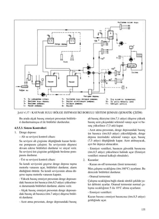 135
Bu arada alçak bas›nç emniyet presostat› brülörle-
ri durdurmam›ﬂsa el ile brülörler durdurulur.
4.5.5.3. Sistem Kontrolleri
1. Denge deposu:
– Alt su seviyesi kontrol cihaz›:
Su seviyesi alt çizgisine düﬂtü¤ünde kazan besle-
me pompas›n› çal›ﬂt›r›r. Su seviyesinin düﬂmesi
devam ederse brülörleri durdurur ve sinyal verir.
Su seviyesi üst çizgisine geldi¤inde besleme pom-
pas›n› durdurur.
- Üst su seviyesi kontrol cihaz›:
Su kendi seviyesini geçerse denge deposu taﬂma
motorlu vanas›n› açar, brülörleri durdurur, alarm
düdü¤ünü öttürür. Su kendi seviyesinin alt›na dü-
ﬂerse taﬂma motorlu vanas›n› kapat›r.
- Yüksek bas›nç emniyet presostat› denge deposun-
daki bas›nc›n üst bas›nca (örn.8,5 atüye) yükselme-
si durumunda brülörleri durdurur, alarm› verir.
- Alçak bas›nç emniyet presostat› denge deposun-
daki bas›nç alt bas›nca (örn.7 atüye) düﬂerse brülö-
rü durdurur.
- Azot atma presostat›, denge deposundaki bas›nç
alt bas›nç düzeyine (örn.7,1 atüye) düﬂerse yüksek
bas›nç azot ç›k›ﬂ›ndaki selenoid vanay› açar ve ba-
s›nç yükselince (7,5 atü) kapar.
- Azot atma presostat›, denge deposundaki bas›nç
üst bas›nca (örn.8,0 atüye) yükseldi¤inde, denge
deposu üzerindeki selenoid vanay› açar, bas›nç
(7,5 atüye) düﬂtü¤ünde kapar. Azot at›lmayacak,
ayr› bir depoya al›nacakt›r.
- Emniyet ventilleri, bas›nc›n güvenlik bas›nc›na
(örn.8,5 atüye) yükselmesi halinde açar (Emniyet
ventilleri oransal kalk›ﬂl› olmal›d›r).
2. Kazanlar:
- Kazan on-off termostat› (limit termostat):
Max.çal›ﬂma s›cakl›¤›na (örn.160°C) ayarlan›r. Bu
derecede brülörleri durdurur.
- Oransal termostat:
Çal›ﬂma s›cakl›¤›na ba¤l› olarak sürekli ﬂekilde ya-
k›t debisini ayarlar. Oransal termostat normal ça-
l›ﬂma s›cakl›¤›n›n 5 ila 10°C alt›na ayarlan›r.
- Emniyet ventilleri:
Kazan bas›nc› emniyet bas›nc›na (örn.8,5 atüye)
geldi¤inde açar.
ﬁekil 4.37 / KAYNAR SULU BÖLGE ISITMASI ‹K‹ BORULU S‹STEM ﬁEMASI (ﬁEMAT‹K Ç‹Z‹M)
 