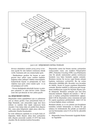 138
devreye sokulurken vanalar› yavaﬂ yavaﬂ ve k›s-
men açarak bir süre hatlar›n ›s›nmas›na olanak
verilir. Is›nman›n ard› s›ra sonuna kadar aç›l›r.
- Durdurulmas› gereken bir kaynar su pom-
pas›n›n önce ﬂalteri sonra vanalar› kapat›l›r.
So¤utma sular› yaklaﬂ›k 5 dakika sonra kapat›l›r.
Çal›ﬂt›r›lacak kaynar su pompas›nda ise önce
so¤utma suyu aç›l›r, sonra vanalar aç›l›r ve en
son pompaya yol verilir.
- Tesisat durdu¤unda teknolojik kaynar su pom-
pas› çal›ﬂt›r›l›r ve yak›t devresi ›s›t›l›r. Sistem
uzun süre için duracak ise ince yak›ta geçilir.
4.6. DÖﬁEMEDEN ISITMA
Döﬂemeden ›s›tma yap›labilmesi için ›s› yal›t›m›n›n
çok iyi olmas› gerekir. Cam yüzeylerinin fazla ol-
du¤u binalarda, cam yüzeyinden aﬂa¤› inen hava
miktar› ve camdan olan so¤uk radyasyon fazla
olacakt›r. Cam önüne daha s›k aral›kl› boru döﬂense
bile, cama yak›n bölgelerde so¤uk yüzey etkisi his-
sedilecektir. Konfor bozulacakt›r.
‹yi izole edilmeyen yap›larda ise ›s› kayb› fazla ol-
du¤undan, bütün döﬂeme alt›na boru yerleﬂtirilse
dahi, döﬂeme yüzeyinde s›cakl›k 23-24°C’den fazla
olacakt›r. Bu da istenilen konforu bozacakt›r.
Döﬂemeden ›s›tma kat betonu üzerine yerleﬂtirilen
izolasyondan sonra, ana maddesi Polypropilen
(PPC), Polietilen Crossling (VPE) veya Polybutylen
olan bir plastik malzemeden çekilen (extrüzyon)
borularla veya bak›r borularla yap›lan ›s›tmad›r.
Borular›n üzerine bir tesviye (ﬂap) betonu at›larak
kaplama malzemesi yerleﬂtirilir. Bu tip ›s›tma
döﬂemeden olabildi¤i gibi, duvardan veya tavandan
da olabilir. Ancak en yayg›n uygulama döﬂemeden
›s›tmad›r. Borular mahalin ›s› ihtiyac›na göre hesap-
lanan modülasyona uygun bir biçimde döﬂeme için-
de dolaﬂt›r›l›r. Borular›n yerleﬂimi için özel boru
tutucular kullan›l›r. Da¤›t›m tek kolonla (~ 100 m2
için) ve katlara yerleﬂtirilen kollektörlerle sa¤lan›r.
ﬁekil 4.40’de döﬂemeden ›s›tma sisteminin tek katl›
bir yap›da uygulamas› görülmektedir. ﬁekil 4.41’de
ise kazan ba¤lant› detay› verilmiﬂtir.
Borular›n alt›nda, ›s› ve ses yal›t›m› için hesaplanan
kal›nl›kta izolatör bulunmakta ve borular bir ﬂap
tabakas› ile örtülmektedir. Bu ﬂekilde yer kaloriferi
için kat betonundan sonra 8-10 cm’lik bir yükseklik
yeterlidir.
1. Döﬂemeden Is›tma Sisteminde Aﬂa¤›daki Kabul-
ler Yap›labilir
ﬁekil 4.40 / DÖﬁEMEDEN ISITMA TES‹SATI
 