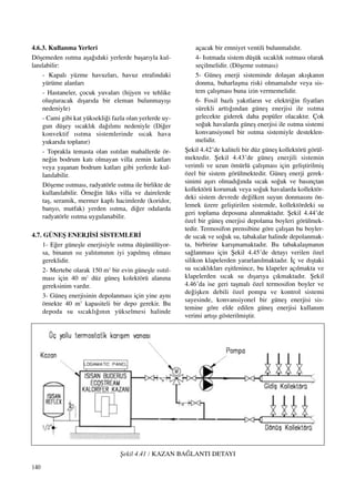 140
4.6.3. Kullanma Yerleri
Döﬂemeden ›s›tma aﬂa¤›daki yerlerde baﬂar›yla kul-
lan›labilir:
- Kapal› yüzme havuzlar›, havuz etraf›ndaki
yürüme alanlar›
- Hastaneler, çocuk yuvalar› (hijyen ve tehlike
oluﬂturacak d›ﬂar›da bir eleman bulunmay›ﬂ›
nedeniyle)
- Cami gibi kat yüksekli¤i fazla olan yerlerde uy-
gun düﬂey s›cakl›k da¤›l›m› nedeniyle (Di¤er
konvektif ›s›tma sistemlerinde s›cak hava
yukar›da toplan›r)
- Toprakla temasta olan ›s›t›lan mahallerde ör-
ne¤in bodrum kat› olmayan villa zemin katlar›
veya yaﬂanan bodrum katlar› gibi yerlerde kul-
lan›labilir.
Döﬂeme ›s›tmas›, radyatörle ›s›tma ile birlikte de
kullan›labilir. Örne¤in lüks villa ve dairelerde
taﬂ, seramik, mermer kapl› hacimlerde (koridor,
banyo, mutfak) yerden ›s›tma, di¤er odalarda
radyatörle ›s›tma uygulanabilir.
4.7. GÜNEﬁ ENERJ‹S‹ S‹STEMLER‹
1- E¤er güneﬂle enerjisiyle ›s›tma düﬂünülüyor-
sa, binan›n ›s› yal›t›m›n›n iyi yap›lm›ﬂ olmas›
gereklidir.
2- Mertebe olarak 150 m2
bir evin güneﬂle ›s›t›l-
mas› için 40 m2
düz güneﬂ kolektörü alan›na
gereksinim vard›r.
3- Güneﬂ enerjisinin depolanmas› için yine ayn›
örnekte 40 m3
kapasiteli bir depo gerekir. Bu
depoda su s›cakl›¤›n›n yükselmesi halinde
açacak bir emniyet ventili bulunmal›d›r.
4- Is›tmada sistem düﬂük s›cakl›k ›s›tmas› olarak
seçilmelidir. (Döﬂeme ›s›tmas›)
5- Güneﬂ enerji sisteminde dolaﬂan ak›ﬂkan›n
donma, buharlaﬂma riski olmamal›d›r veya sis-
tem çal›ﬂmas› buna izin vermemelidir.
6- Fosil bazl› yak›tlar›n ve elektri¤in fiyatlar›
sürekli artt›¤›ndan güneﬂ enerjisi ile ›s›tma
gelecekte giderek daha popüler olacakt›r. Çok
so¤uk havalarda güneﬂ enerjisi ile ›s›tma sistemi
konvansiyonel bir ›s›tma sistemiyle desteklen-
melidir.
ﬁekil 4.42’de kaliteli bir düz güneﬂ kollektörü görül-
mektedir. ﬁekil 4.43’de güneﬂ enerjili sistemin
verimli ve uzun ömürlü çal›ﬂmas› için geliﬂtirilmiﬂ
özel bir sistem görülmektedir. Güneﬂ enerji gerek-
sinimi aﬂ›r› olmad›¤›nda s›cak so¤uk ve bas›nçtan
kollektörü korumak veya so¤uk havalarda kollektör-
deki sistem devrede de¤ilken suyun donmas›n› ön-
lemek üzere geliﬂtirilen sistemde, kollektördeki su
geri toplama deposuna al›nmaktad›r. ﬁekil 4.44’de
özel bir güneﬂ enerjisi depolama boyleri görülmek-
tedir. Termosifon prensibine göre çal›ﬂan bu boyler-
de s›cak ve so¤uk su, tabakalar halinde depolanmak-
ta, birbirine kar›ﬂmamaktad›r. Bu tabakalaﬂman›n
sa¤lanmas› için ﬁekil 4.45’de detay› verilen özel
silikon klapelerden yararlan›lmaktad›r. ‹ç ve d›ﬂtaki
su s›cakl›klar› eﬂitlenince, bu klapeler aç›lmakta ve
klapelerden s›cak su d›ﬂar›ya ç›kmaktad›r. ﬁekil
4.46’da ise geri taﬂmal› özel termosifon boyler ve
de¤iﬂken debili özel pompa ve kontrol sistemi
sayesinde, konvansiyonel bir güneﬂ enerjisi sis-
temine göre elde edilen güneﬂ enerjisi kullan›m
verimi art›ﬂ› gösterilmiﬂtir.
ﬁekil 4.41 / KAZAN BA⁄LANTI DETAYI
 