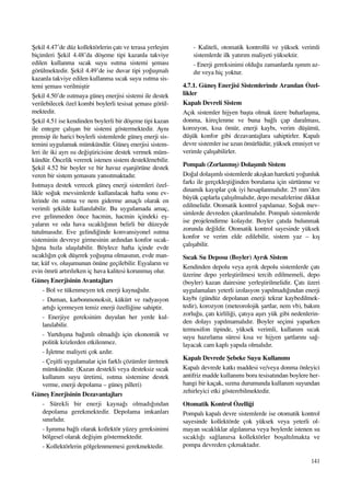 141
ﬁekil 4.47’de düz kollektörlerin çat› ve terasa yerleﬂim
biçimleri ﬁekil 4.48’da döﬂeme tipi kazanla takviye
edilen kullanma s›cak suyu ›s›tma sistemi ﬂemas›
görülmektedir. ﬁekil 4.49’de ise duvar tipi yo¤uﬂmal›
kazanla takviye edilen kullanma s›cak suyu ›s›tma sis-
temi ﬂemas› verilmiﬂtir
ﬁekil 4.50’de ›s›tmaya güneﬂ enerjisi sistemi ile destek
verilebilecek özel kombi boylerli tesisat ﬂemas› görül-
mektedir.
ﬁekil 4.51 ise kendinden boylerli bir döﬂeme tipi kazan
ile entegre çal›ﬂan bir sistemi göstermektedir. Ayn›
prensip ile harici boylerli sistemlerde güneﬂ enerji sis-
temini uygulamak mümkündür. Güneﬂ enerjisi sistem-
leri ile iki ayr› ›s› de¤iﬂtiricisine destek vermek müm-
kündür. Öncelik vererek istenen sistem desteklenebilir.
ﬁekil 4.52 bir boyler ve bir havuz eﬂanjörüne destek
veren bir sistem ﬂemas›n› yans›tmaktad›r.
Is›tmaya destek verecek güneﬂ enerji sistemleri özel-
likle so¤uk mevsimlerde kullan›lacak hafta sonu ev-
lerinde ön ›s›tma ve nem giderme amaçl› olarak en
verimli ﬂekilde kullan›labilir. Bu uygulamada amaç,
eve gelinmeden önce hacmin, hacmin içindeki eﬂ-
yalar›n ve oda hava s›cakl›¤›n›n belirli bir düzeyde
tutulmas›d›r. Eve gelindi¤inde konvansiyonel ›s›tma
sisteminin devreye girmesinin ard›ndan konfor s›cak-
l›¤›na h›zla ulaﬂ›labilir. Böylece hafta içinde evde
s›cakl›¤›n çok düﬂerek yo¤uﬂma olmas›n›n, evde man-
tar, küf vs. oluﬂumunun önüne geçilebilir. Eﬂyalar›n ve
evin ömrü art›r›l›rken iç hava kalitesi korunmuﬂ olur.
Güneﬂ Enerjisinin Avantajlar›
- Bol ve tükenmeyen tek enerji kayna¤›d›r.
- Duman, karbonmonoksit, kükürt ve radyasyon
art›¤› içermeyen temiz enerji özelli¤ine sahiptir.
- Enerjiye gereksinim duyulan her yerde kul-
lan›labilir.
- Yurtd›ﬂ›na ba¤›ml› olmad›¤› için ekonomik ve
politik krizlerden etkilenmez.
- ‹ﬂletme maliyeti çok azd›r.
- Çeﬂitli uygulamalar için farkl› çözümler üretmek
mümkündür. (Kazan destekli veya desteksiz s›cak
kullan›m suyu üretimi, ›s›tma sistemine destek
verme, enerji depolama – güneﬂ pilleri)
Güneﬂ Enerjisinin Dezavantajlar›
- Sürekli bir enerji kayna¤› olmad›¤›ndan
depolama gerekmektedir. Depolama imkanlar›
s›n›rl›d›r.
- Iﬂ›n›ma ba¤l› olarak kollektör yüzey gereksinimi
bölgesel olarak de¤iﬂim göstermektedir.
- Kollektörlerin gölgelenmemesi gerekmektedir.
- Kaliteli, otomatik kontrollü ve yüksek verimli
sistemlerde ilk yat›r›m maliyeti yüksektir.
- Enerji gereksinimi oldu¤u zamanlarda ›ﬂ›n›m az-
d›r veya hiç yoktur.
4.7.1. Güneﬂ Enerjisi Sistemlerinde Aran›lan Özel-
likler
Kapal› Devreli Sistem
Aç›k sistemler hijyen baﬂta olmak üzere buharlaﬂma,
donma, kireçlenme ve buna ba¤l› çap daralmas›,
korozyon, k›sa ömür, enerji kayb›, verim düﬂümü,
düﬂük konfor gibi dezavantajlara sahiptirler. Kapal›
devre sistemler ise uzun ömürlüdür, yüksek emniyet ve
verimle çal›ﬂabilirler.
Pompal› (Zorlanm›ﬂ) Dolaﬂ›ml› Sistem
Do¤al dolaﬂ›ml› sistemlerde ak›ﬂkan hareketi yo¤unluk
fark› ile gerçekleﬂti¤inden borulama için sürtünme ve
dinamik kay›plar çok iyi hesaplanmal›d›r. 25 mm’den
büyük çaplarla çal›ﬂ›lmal›d›r, depo mesafelerine dikkat
edilmelidir. Otomatik kontrol yap›lamaz. So¤uk mev-
simlerde devreden ç›kar›lmal›d›r. Pompal› sistemlerde
ise projelendirme kolayd›r. Boyler çat›da bulunmak
zorunda de¤ildir. Otomatik kontrol sayesinde yüksek
konfor ve verim elde edilebilir, sistem yaz – k›ﬂ
çal›ﬂabilir.
S›cak Su Deposu (Boyler) Ayr›k Sistem
Kendinden depolu veya ayr›k depolu sistemlerde çat›
üzerine depo yerleﬂtirilmesi tercih edilmemeli, depo
(boyler) kazan dairesine yerleﬂtirilmelidir. Çat› üzeri
uygulamalar› yeterli izolasyon yap›lmad›¤›ndan enerji
kayb› (gündüz depolanan enerji tekrar kaybedilmek-
tedir), korozyon (meteorolojik ﬂartlar, nem vb), bak›m
zorlu¤u, çat› kirlili¤i, çat›ya aﬂ›r› yük gibi nedenlerin-
den dolay› yap›lmamal›d›r. Boyler seçimi yaparken
termosifon tipinde, yüksek verimli, kullan›m s›cak
suyu haz›rlama süresi k›sa ve hijyen ﬂartlar›n› sa¤-
layacak cam kapl› yap›da olmal›d›r.
Kapal› Devrede ﬁebeke Suyu Kullan›m›
Kapal› devrede katk› maddesi ve/veya donma önleyici
antifriz madde kullan›m› boru tesisat›ndan boylere her-
hangi bir kaçak, s›zma durumunda kullan›m suyundan
zehirleyici etki gösterebilmektedir.
Otomatik Kontrol Özelli¤i
Pompal› kapal› devre sistemlerde ise otomatik kontrol
sayesinde kollektörde çok yüksek veya yeterli ol-
mayan s›cakl›klar alg›lan›rsa veya boylerde istenen su
s›cakl›¤› sa¤lan›rsa kollektörler boﬂalt›lmakta ve
pompa devreden ç›kmaktad›r.
 