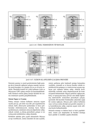143
Sistemin ›ﬂ›n›ma ve enerji gereksinimine ba¤l› pom-
pa devir kontrolü sa¤layan çal›ﬂma mant›¤› sayesin-
de enerji kay›plar› (›s›, pompa vb) en az seviyeye in-
dirilir. Otomatik kontrol ile y›ll›k kullan›m s›cak su
ihtiyac›n›n %90’› güneﬂ enerjisi ile karﬂ›lanabilmek-
tedir. Kontrol sistemi güneﬂ enerjisi destekli bir ›s›t-
ma sistemiyle uyumlu çal›ﬂabilmektedir.
Sistem Yap›s› ve Uyumu
Güneﬂ enerjisi sistemi kullan›m amac›na uygun
say›da çat› içi, çat› üstü veya düz çat› uygulamas›na
müsait, hafif, ultraviyole ›ﬂ›nlar›ndan ve hava ﬂart-
lar›ndan etkilenmeyecek, montaj› basit, bak›m
gerektirmeyen, minimum emisyon de¤erlerine sahip,
yüksek verimli, eﬂ direnç prensibiyle çal›ﬂan ve iyi
izolasyonlu kollektörlere sahip olmal›d›r.
Kollektör adedine göre çeﬂitli eklemelerle ihtiyaca
cevap verebilecek, ›s›tma sistemleri ile tam uyumlu,
sistem ﬂartlar›na göre kademeli pompa kumandas›
verebilen, sistemde su ve havay› beraber sirküle et-
tirebilecek bir pompaya ve sistem tesisat suyunu top-
layan geri toplama kab›na sahip, elektrik kesil-
melerinde sistemde sorun oluﬂturmayacak bir kont-
rol paneli bulunmal›d›r. Hijyen ﬂartlar›n› sa¤layacak,
kireç ve korozyona karﬂ› çift kat cam tabak kaplan-
m›ﬂ duoCLEAN, termosifon prensibiyle çal›ﬂan,
içerisinde ölü hacimler b›rakmadan yukar›dan aﬂa¤›
bir ›s›nma sa¤layan, ihtiyaca göre sadece kullanma
suyu ve/veya ›s›tma deste¤i için gerekli serpantin ve
iç konstrüksiyona sahip, yap›s›na uygun izole edil-
miﬂ boyler kullan›lmal›d›r.
Sistemin montaj› ve bak›m› basit ve h›zl› yap›labil-
meli, sistem yan ekipmanlar ile beraber montaja
haz›r ﬂekilde ve modüler yap›da olmal›d›r.
ﬁekil 4.44 / ÖZEL TERMOS‹FON T‹P BOYLER
ﬁekil 4.45 / SL‹KON KLAPELER‹N ÇALIﬁMA PRENS‹B‹
 