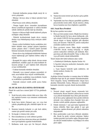 147
- Sistemde kullan›lan pompa düﬂük enerji ile ve
sessiz çal›ﬂmad›r.
- Montaj / devreye alma ve bak›m iﬂlemleri basit
olmal›d›r.
- Panel kasas› izole edilmiﬂ olmal›d›r.
- Pompa kapal› devre sistemden kaynaklanan
direnci yenebilecek kapasitede ve su/hava beraber
sirküle edebilecek ﬂekilde diﬂli tip olmal›d›r.
- Iﬂ›n›ma ve ihtiyaca ba¤l› olarak kademeli çal›ﬂma
özelli¤ine sahip olmal›d›r.
- Elektrik kesilmelerinde kapal› devre sistemi,
donma veya buharlaﬂmaya karﬂ› emniyete alabil-
melidir.
- Sistem verileri (kollektör, boyler s›cakl›klar›, kol-
lektör doluluk oran›, pompa çal›ﬂma kapasitesi,
sistem çal›ﬂma süresi ) kontrol paneli üzerinde
bulunan kumanda ekran›nda görülebilmelidir.
- Sistem devre d›ﬂ› kald›¤›nda kollektörde bulunan
suyun toplanaca¤› geri toplama kab›na sahip ol-
mal›d›r.
- Kompakt bir yap›ya sahip olmal›, duvara monte
edilebilmeli, modüler yap›s› ile artan kollektör ih-
tiyac›na pompa ve geri toplama kab› ekleyerek
cevap verebilmelidir.
- Uzaktan kumanda mümkün olmal›d›r.
- Otomatik veya manuel çal›ﬂma seçenekleri ol-
mal›, ar›za halinde ikaz sinyali verilebilmelidir.
- Tüm çal›ﬂma s›cakl›klar› (max.kollektör, boyler
su s›cakl›klar›) ayarlanabilir olmal›.
- Sistemde emniyet ventili, pislik ay›r›c› bulun-
mal›d›r.
4.8. SICAK HAVA ‹LE ISITMA S‹STEMLER‹
Örnek bir s›cak hava sistemi ﬁekil 4.53’de görülmek-
tedir.
1. S›cak havayla ›s›tma sistemi daha ucuz olup, villa
tipi yap›lar›n k›smen veya tamamen ›s›t›lmas›nda
kullan›labilir.
2. S›cak hava üretici (furnace) gaz, s›v› veya kat›
yak›tla çal›ﬂabilece¤i gibi, elektrikli tipleri de var-
d›r.
3. Sistemin kontrolu kolayd›r ve çok h›zl› etkiler,
›s›nma için gerekli zaman çok azd›r.
4. Su kaça¤› ve donma riski yoktur.
5. Hava kanallar›n›n iyi izole edilmesi gerekir.
6. Havan›n s›cak hava üretecine tekrar geri döndürül-
mesi için kap›larda ›zgaralar b›rak›lmal›d›r.
7. Kullanma s›cak suyu ayr› bir bireysel cihazla
üretilir.
8. Yanma havas›n›n temini için d›ﬂ hava giriﬂ aç›kl›k-
lar› gerekir.
9. Yap›lardaki taze hava ihtiyac› genellikle aç›labilen
pencerelerden temin edilir. Ancak istenirse, dönüﬂ
havas› kanal›na taze hava ba¤lant›s› yap›labilir.
4.8.1. S›cak Hava Perdeleri
‹ki tip hava perdesi mevcuttur:
1. Hava çevrimi yaratan sistem. Düﬂük hava h›zlar›y-
la büyük hacimli bir hava ak›m› kullanarak, yük-
sek verimli (%90-95) bir hava perdesi oluﬂturulur.
Ancak rüzgar ve bas›nç de¤iﬂimi gibi etkenlere
karﬂ› çok hassast›r. Yüksek ilk yat›r›m maliyetleri
yüzünden nadiren tercih edilir.
2. Hava çevrimsiz sistem. Daha düﬂük verimlidir
(%60-80) Ancak montaj kolayl›¤› ve düﬂük
yat›r›m maliyetleri sebebiyle çok kullan›l›r. Rüz-
gara karﬂ› çok daha dirençlidir. Yatay ve dikey (tek
veya çift tarafa) olarak kullan›labilir.
Temel olarak dört farkl› kullan›m alan› vard›r:
a. Endüstriyel (fabrikalar, depolar f›r›nlar vb)
b. ‹ﬂyerleri (al›ﬂveriﬂ merkezleri, hastaneler, okul-
lar, restoranlar, vb)
c. Uçan haﬂarat kontrolü (g›da endüstrisi, süt
üretim merkezi, f›r›nlar vb)
d. So¤uk oda
Aç›kl›¤›n fiziksel boyutlar› ve montaj alan› ile birlikte
kullan›lan kap› tipi de göz önünde bulundurulmal›d›r.
Yerel rüzgarlar, bas›nç farkl›l›klar›ndan oluﬂan hava
ak›mlar› bilinmelidir. Is›tma, filtrasyon ve elektriksel
kumanda sistemleri seçenek olarak incelenmelidir.
Notlar:
1- Normal olarak negatif bas›nç ortam›nda kul-
lan›lamazlar. Kazan daireleri yakma havas› temini
veya yüksek binalardaki baca etkisi gibi durumlar-
da ek hava giriﬂi sa¤lanarak (hava perdesi debisini
art›rarak veya ortalama hava basarak) hava per-
desinin verimli ﬂekilde çal›ﬂmas› sa¤lanabilir.
2- Günde minimum 1 saat aç›k kalan kap›larda kul-
lan›m› efektiftir. E¤er kap› günde 6 saat aç›k
kal›yorsa, yap›lan ekonomi çok yüksek miktarlara
ulaﬂmaktad›r.
3- Hava perdesinden s›cak hava üflemek mümkün-
dür. Ancak bu perde verimini artt›rmaz. Sadece
içinden geçenler için konfor sa¤lar. Rüzgar›n üﬂüt-
me etkisini ortadan kald›r›r veya bölgeye ek ›s›tma
gücü sa¤lar.
 