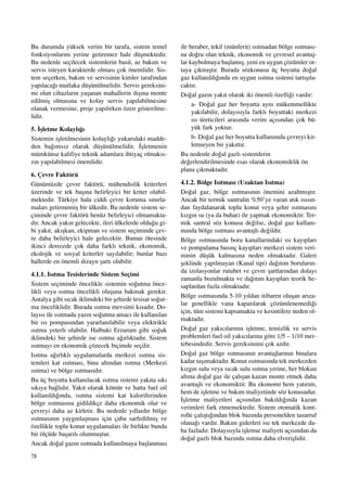 78
Bu durumda yüksek verim bir tarafa, sistem temel
fonksiyonlar›n› yerine getiremez hale düﬂmektedir.
Bu nedenle seçilecek sistemlerin basit, az bak›m ve
servis isteyen karakterde olmas› çok önemlidir. Sis-
tem seçerken, bak›m ve servisinin kimler taraf›ndan
yap›laca¤› mutlaka düﬂünülmelidir. Servis gereksini-
mi olan cihazlar›n yaﬂanan mahallerin d›ﬂ›na monte
edilmiﬂ olmas›na ve kolay servis yap›labilmesine
olanak vermesine, proje yap›l›rken özen gösterilme-
lidir.
5. ‹ﬂletme Kolayl›¤›
Sistemin iﬂletilmesinin kolayl›¤› yukar›daki madde-
den ba¤›ms›z olarak düﬂünülmelidir. ‹ﬂletmenin
mümkünse kalifiye teknik adamlara ihtiyaç olmaks›-
z›n yap›labilmesi önemlidir.
6. Çevre Faktörü
Günümüzde çevre faktörü, mühendislik kriterleri
üzerinde ve tek baﬂ›na belirleyici bir kriter olabil-
mektedir. Türkiye hala ciddi çevre koruma s›n›rla-
malar› getirmemiﬂ bir ülkedir. Bu nedenle sistem se-
çiminde çevre faktörü henüz belirleyici olmamakta-
d›r. Ancak yak›n gelecekte, ileri ülkelerde oldu¤u gi-
bi yak›t, ak›ﬂkan, ekipman ve sistem seçiminde çev-
re daha belirleyici hale gelecektir. Bunun ötesinde
ikinci derecede çok daha farkl› teknik, ekonomik,
ekolojik ve sosyal kriterler say›labilir; bunlar baz›
hallerde en önemli dizayn ﬂart› olabilir.
4.1.1. Is›tma Tesislerinde Sistem Seçimi
Sistem seçiminde öncelikle sistemin so¤utma önce-
likli veya ›s›tma öncelikli oluﬂuna bakmak gerekir.
Antalya gibi s›cak iklimdeki bir ﬂehirde tesisat so¤ut-
ma önceliklidir. Burada ›s›tma mevsimi k›sad›r. Do-
lay›s› ile ›s›tmada yaz›n so¤utma amac› ile kullan›lan
bir ›s› pompas›ndan yararlan›labilir veya elektrikle
›s›tma yeterli olabilir. Halbuki Erzurum gibi so¤uk
iklimdeki bir ﬂehirde ise ›s›tma a¤›rl›ktad›r. Sistem
›s›tmay› en ekonomik çözecek biçimde seçilir.
Is›tma a¤›rl›kl› uygulamalarda merkezi ›s›tma sis-
temleri kat ›s›tmas›, bina alt›ndan ›s›tma (Merkezi
›s›tma) ve bölge ›s›tmas›d›r.
Bu üç boyutta kullan›lacak ›s›tma sistemi yak›ta s›k›
s›k›ya ba¤l›d›r. Yak›t olarak kömür ve hatta fuel oil
kullan›ld›¤›nda, ›s›tma sistemi kat kaloriferinden
bölge ›s›tmas›na gidildikçe daha ekonomik olur ve
çevreyi daha az kirletir. Bu nedenle y›llard›r bölge
›s›tmas›n›n yayg›nlaﬂmas› için çaba sarfedilmiﬂ ve
özellikle toplu konut uygulamalar› ile birlikte bunda
bir ölçüde baﬂar›l› olunmuﬂtur.
Ancak do¤al gaz›n ›s›tmada kullan›lmaya baﬂlanmas›
ile beraber, tekil (münferit) ›s›tmadan bölge ›s›tmas›-
na do¤ru olan teknik, ekonomik ve çevresel avantaj-
lar kaybolmaya baﬂlam›ﬂ, yeni en uygun çözümler or-
taya ç›km›ﬂt›r. Burada sözkonusu üç boyutta do¤al
gaz kullan›ld›¤›nda en uygun ›s›tma sistemi tart›ﬂ›la-
cakt›r.
Do¤al gaz›n yak›t olarak iki önemli özelli¤i vard›r:
a- Do¤al gaz her boyutta ayn› mükemmellikte
yak›labilir, dolay›s›yla farkl› boyuttaki merkezi
›s› üreticileri aras›nda verim aç›s›ndan çok bü-
yük fark yoktur.
b- Do¤al gaz her boyutta kullan›mda çevreyi kir-
letmeyen bir yak›tt›r.
Bu nedenle do¤al gazl› sistemlerin
de¤erlendirilmesinde esas olarak ekonomiklik ön
plana ç›kmaktad›r.
4.1.2. Bölge Is›tmas› (Uzaktan Is›tma)
Do¤al gaz, bölge ›s›tmas›n›n önemini azaltm›ﬂt›r.
Ancak bir termik santralin %50’ye varan at›k ›s›s›n-
dan faydalanarak toplu konut veya ﬂehir ›s›tmas›n›
k›zg›n su (ya da buhar) ile yapmak ekonomiktir. Ter-
mik santral söz konusu de¤ilse, do¤al gaz kullan›-
m›nda bölge ›s›tmas› avantajl› de¤ildir.
Bölge ›s›tmas›nda boru kanallar›ndaki ›s› kay›plar›
ve pompalama bas›nç kay›plar› merkezi sistem veri-
minin düﬂük kalmas›na neden olmaktad›r. Galeri
ﬂeklinde yap›lmayan (Kanal tipi) da¤›t›m borular›n-
da izolasyonlar rutubet ve çevre ﬂartlar›ndan dolay›
zamanla bozulmakta ve da¤›t›m kay›plar› teorik he-
saplardan fazla olmaktad›r.
Bölge ›s›tmas›nda 5-10 y›ldan itibaren oluﬂan ar›za-
lar genellikle vana kapat›larak çözümlenemedi¤i
için, tüm sistemi kapsamakta ve kesintilere neden ol-
maktad›r.
Do¤al gaz yak›c›lar›n›n iﬂletme, temizlik ve servis
problemleri fuel oil yak›c›lar›na göre 1/5 – 1/10 mer-
tebesindedir. Servis gereksinimi çok azd›r.
Do¤al gaz bölge ›s›tmas›n›n avantajlar›n›n binalara
kadar taﬂ›maktad›r. Konut ›s›tmas›nda tek merkezden
k›zg›n sulu veya s›cak sulu ›s›tma yerine, her blokun
alt›na do¤al gaz ile çal›ﬂan kazan monte etmek daha
avantajl› ve ekonomiktir. Bu ekonomi hem yat›r›m,
hem de iﬂletme ve bak›m maliyetinde söz konusudur.
‹ﬂletme maliyetleri aç›s›ndan bak›ld›¤›nda kazan
verimleri fark etmemektedir. Sistem otomatik kont-
rolle çal›ﬂt›¤›ndan blok baz›nda personelden tasarruf
olana¤› vard›r. Bak›m giderleri ise tek merkezde da-
ha fazlad›r. Dolay›s›yla iﬂletme maliyeti aç›s›ndan da
do¤al gazl› blok baz›nda ›s›tma daha elveriﬂlidir.
 