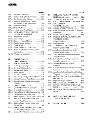 SAYFA
11.9.2. Binalarda Is› Yal›t›m› . . . . . . . . . . . . . .506
11.9.3. Yaklaﬂ›k Is› Kayb›n› Belirlenmesi . . . .507
11.9.4. D›ﬂ Duvarlar›n Is› Yal›t›m› . . . . . . . . . .508
11.9.5. Yap›larda Kullan›lan Is› Yal›t›m
Malzemeleri ve Karﬂ›laﬂt›r›lmas› . . . . .509
11.9.5.1.Yang›n Güvenli¤i . . . . . . . . . . . . . . . .509
11.9.5.2.Di¤er Özellikler . . . . . . . . . . . . . . . . .510
11.9.6. Is› ‹zolasyonu Pratik Notlar› . . . . . . . . .511
11.10. YAPILARDA TES‹SAT ‹ﬁLETME
PROJES‹ VE MAL‹YET‹ . . . . . . . . . .512
11.10.1.Amortisman Maliyeti . . . . . . . . . . . . . .513
11.10.2.Yak›t Maliyet . . . . . . . . . . . . . . . . . . . .513
11.10.3.Bak›m ve ‹ﬂletme Maliyeti . . . . . . . . . .514
11.10.4.Toplam ‹ﬂletme Maliyeti . . . . . . . . . . .515
11.10.5.Örnek Hesap . . . . . . . . . . . . . . . . . . . .516
11.11. ISITMA TES‹SATI VE ÇEVRE . . . . . .516
11.11.1.Zararl› Madde Emisyonuna Getirilen
S›n›rlamalar . . . . . . . . . . . . . . . . . . . . .516
11.11.2.CO2 gaz› ve Sera Etkisi . . . . . . . . . . . .517
12. ISITMA TES‹SATI
UYGULAMALARI . . . . . . . . . . . . . .520
12.1. YÜKSEK YAPILAR . . . . . . . . . . . . . .520
12.1.1. Is› Kay›p ve Kazançlar› . . . . . . . . . . . .520
12.1.2. Çevre ve Çekirdek Zonlar› . . . . . . . . . .520
12.1.3. Yüksek Statik Bas›nç . . . . . . . . . . . . . .520
12.1.4. Sistem Seçimi . . . . . . . . . . . . . . . . . . .521
12.1.5. Is› Geri Kazanma . . . . . . . . . . . . . . . . .521
12.1.6. Yüksek Bloklarla ‹lgili Tesisat Notlar› .521
12.1.7. Yüksek Bloklarda Pratik Notlar . . . . . .523
12.1.8. Yüksek Binalar ‹çin Bacada Al›nacak
Önlemler . . . . . . . . . . . . . . . . . . . . . . .525
12.2. ÇATI ISI MERKEZLER‹ . . . . . . . . . . .525
12.2.1. Çat› Is› Merkezlerinin Avantajlar› . . . . .527
12.2.2. Sistemin Dezavantajlar› . . . . . . . . . . . .527
12.2.3. Çat› ›s› Merkezleri ‹çin Teknik ﬁartlar .532
12.2.4. Çat› ›s› Merkezinin Ekonomisi . . . . . . .538
12.3. BANKA ﬁUBELER‹N‹N ISITILMASI.541
12.3.1. Alt Katlar› Banka ﬁubesi Üst Katlar›
Lojman Olan Binalar . . . . . . . . . . . . . .541
12.3.2. Banka ﬁubeleri (ve tüm yap›lar için)
Önemli Not . . . . . . . . . . . . . . . . . . . . .541
12.4. HAFTA SONU EVLER‹ – V‹LLALAR –
SO⁄UK BÖLGE ﬁARTLARI . . . . . . .542
12.4.1. Konutlar Ve Villalarda Sistem Seçimi . .544
SAYFA
13. MEKAN‹K TES‹SATIN S‹SM‹K
KORUNMASI . . . . . . . . . . . . . . . . . .546
13.1. TEMEL DEPREM B‹LG‹S‹ . . . . . . . . .546
13.2. C‹HAZLARIN S‹SM‹K KORUMASI .547
13.3. B‹NA DEPREM
YÖNETMEL‹KLER‹ . . . . . . . . . . . . . .548
13.4. S‹SM‹K SINIRLAYICILAR . . . . . . . .550
13.4.1. Pasif Tip Sismik S›n›rlay›c›lar ve ba¤lama
elemanlar› . . . . . . . . . . . . . . . . . . . . . .551
13.4.2. Sismik S›n›rlay›c› Seçimi . . . . . . . . . . .552
13.5. DÖﬁEME T‹P‹ C‹HAZLARIN YAPIYA
TESP‹T‹ VE S‹SM‹K
KORUNMALARI . . . . . . . . . . . . . . . .553
13.5.1. Beton Kaideler . . . . . . . . . . . . . . . . . . .556
13.6. ASILI BORU VE KANALLARIN
S‹SM‹K KORUMASI . . . . . . . . . . . . .557
13.6.1. As›l› Boru ve Kanallar ‹çin Sismik
Koruma Genel Notlar› . . . . . . . . . . . . .558
13.6.2. Yatay borular›n titreﬂim izolasyonu ve
sismik korumas› . . . . . . . . . . . . . . . . . .559
13.6.3. Kolon borular›n›n titreﬂim izolasyonu ve
sismik korumas› . . . . . . . . . . . . . . . . . .560
13.6.4. Sprinkler Borular›n›n Deprem
Korumas› . . . . . . . . . . . . . . . . . . . . . . .560
13.6.5. Kanallar›n›n titreﬂim izolasyonu ve sismik
korumas› . . . . . . . . . . . . . . . . . . . . . . .562
13.6.6. As›l› Boru Ve Kanallarda Sismik Ba¤lar›n
Yerleﬂimi . . . . . . . . . . . . . . . . . . . . . . .562
13.7. DO⁄AL GAZ TES‹SATINDA DEPREM
ÖNLEMLER‹ . . . . . . . . . . . . . . . . . . .563
13.7.1. Deprem Emniyet Ventilleri . . . . . . . . . .563
13.8. ‹NﬁAATLA ‹LG‹L‹ ÖNLEMLER . . . .564
13.9. DEPREM ÖNCES‹NDE YAPILICAK
‹ﬁLER . . . . . . . . . . . . . . . . . . . . . . . . .564
13.10. DEPREM SONRASINDA YAPILACAK
‹ﬁLER . . . . . . . . . . . . . . . . . . . . . . . . .565
14. DO⁄AL GAZA GEÇERKEN
YAPILACAK ‹ﬁLER . . . . . . . . . . . . .566
15. REFERANSLAR . . . . . . . . . . . . . . . .568
 