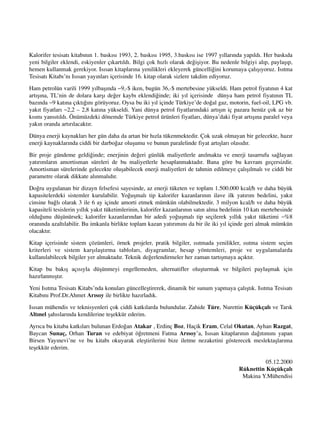 Kalorifer tesisat› kitab›n›n 1. bask›s› 1993, 2. bask›s› 1995, 3.bask›s› ise 1997 y›llar›nda yap›ld›. Her bask›da
yeni bilgiler eklendi, eskiyenler ç›kart›ld›. Bilgi çok h›zl› olarak de¤iﬂiyor. Bu nedenle bilgiyi al›p, paylaﬂ›p,
hemen kullanmak gerekiyor. Is›san kitaplar›na yenilikleri ekleyerek güncelli¤ini korumaya çal›ﬂ›yoruz. Is›tma
Tesisat› Kitab›’n› Is›san yay›nlar› içerisinde 16. kitap olarak sizlere takdim ediyoruz.
Ham petrolün varili 1999 y›lbaﬂ›nda ~9,-$ iken, bugün 36,-$ mertebesine yükseldi. Ham petrol fiyat›n›n 4 kat
art›ﬂ›na, TL’nin de dolara karﬂ› de¤er kayb› eklendi¤inde; iki y›l içerisinde dünya ham petrol fiyat›n›n TL
baz›nda ~9 kat›na ç›kt›¤›n› görüyoruz. Oysa bu iki y›l içinde Türkiye’de do¤al gaz, motorin, fuel-oil, LPG vb.
yak›t fiyatlar› ~2,2 – 2,8 kat›na yükseldi. Yani dünya petrol fiyatlar›ndaki art›ﬂ›n iç pazara henüz çok az bir
k›sm› yans›t›ld›. Önümüzdeki dönemde Türkiye petrol ürünleri fiyatlar›, dünya’daki fiyat art›ﬂ›na paralel veya
yak›n oranda art›r›lacakt›r.
Dünya enerji kaynaklar› her gün daha da artan bir h›zla tükenmektedir. Çok uzak olmayan bir gelecekte, haz›r
enerji kaynaklar›nda ciddi bir darbo¤az oluﬂumu ve bunun paralelinde fiyat art›ﬂlar› olas›d›r.
Bir proje gündeme geldi¤inde; enerjinin de¤eri günlük maliyetlerle an›lmakta ve enerji tasarrufu sa¤layan
yat›r›mlar›n amortisman süreleri de bu maliyetlerle hesaplanmaktad›r. Bana göre bu kavram geçersizdir.
Amortisman sürelerinde gelecekte oluﬂabilecek enerji maliyetleri de tahmin edilmeye çal›ﬂ›lmal› ve ciddi bir
parametre olarak dikkate al›nmal›d›r.
Do¤ru uygulanan bir dizayn felsefesi sayesinde, az enerji tüketen ve toplam 1.500.000 kcal/h ve daha büyük
kapasitelerdeki sistemler kurulabilir. Yo¤uﬂmal› tip kalorifer kazanlar›n›n ilave ilk yat›r›m bedelini, yak›t
cinsine ba¤l› olarak 3 ile 6 ay içinde amorti etmek mümkün olabilmektedir. 3 milyon kcal/h ve daha büyük
kapasiteli tesislerin y›ll›k yak›t tüketimlerinin, kalorifer kazanlar›n›n sat›n alma bedelinin 10 kat› mertebesinde
oldu¤unu düﬂünürsek; kalorifer kazanlar›ndan bir adedi yo¤uﬂmal› tip seçilerek y›ll›k yak›t tüketimi ~%8
oran›nda azalt›labilir. Bu imkanla birlikte toplam kazan yat›r›m›n› da bir ile iki y›l içinde geri almak mümkün
olacakt›r.
Kitap içerisinde sistem çözümleri, örnek projeler, pratik bilgiler, ›s›tmada yenilikler, ›s›tma sistem seçim
kriterleri ve sistem karﬂ›laﬂt›rma tablolar›, diyagramlar, hesap yöntemleri, proje ve uygulamalarda
kullan›labilecek bilgiler yer almaktad›r. Teknik de¤erlendirmeler her zaman tart›ﬂmaya aç›kt›r.
Kitap bu bak›ﬂ aç›s›yla düﬂünmeyi engellemeden, alternatifler oluﬂturmak ve bilgileri paylaﬂmak için
haz›rlanm›ﬂt›r.
Yeni Is›tma Tesisat› Kitab›’nda konular› güncelleﬂtirerek, dinamik bir sunum yapmaya çal›ﬂt›k. Is›tma Tesisat›
Kitab›n› Prof.Dr.Ahmet Ar›soy ile birlikte haz›rlad›k.
Is›san mühendis ve teknisyenleri çok ciddi katk›larda bulundular. Zahide Türe, Nurettin Küçükçal› ve Tar›k
Alt›nel ﬂah›slar›nda kendilerine teﬂekkür ederim.
Ayr›ca bu kitaba katk›lar› bulunan Erdo¤an Atakar , Erdinç Boz, Haçik Eram, Celal Okutan, Ayhan Razgat,
Baycan Sunaç, Orhan Turan ve edebiyat ö¤retmeni Fatma Ar›soy’a, Is›san kitaplar›n›n da¤›t›m›n› yapan
Birsen Yay›nevi’ne ve bu kitab› okuyarak eleﬂtirilerini bize iletme nezaketini gösterecek meslektaﬂlar›ma
teﬂekkür ederim.
05.12.2000
Rüknettin Küçükçal›
Makina Y.Mühendisi
 