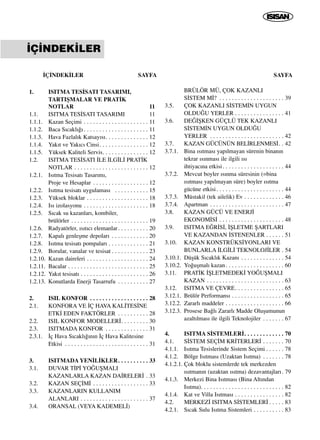 ‹Ç‹NDEK‹LER SAYFA
1. ISITMA TES‹SATI TASARIMI,
TARTIﬁMALAR VE PRAT‹K
NOTLAR 11
1.1. ISITMA TES‹SATI TASARIMI 11
1.1.1. Kazan Seçimi . . . . . . . . . . . . . . . . . . . . . 11
1.1.2. Baca S›cakl›¤› . . . . . . . . . . . . . . . . . . . . . 11
1.1.3. Hava Fazlal›k Katsay›s›. . . . . . . . . . . . . . 12
1.1.4. Yak›t ve Yak›c› Cinsi. . . . . . . . . . . . . . . . 12
1.1.5. Yüksek Kaliteli Servis. . . . . . . . . . . . . . . 12
1.2. ISITMA TES‹SATI ‹LE ‹LG‹L‹ PRAT‹K
NOTLAR . . . . . . . . . . . . . . . . . . . . . . . . 12
1.2.1. Is›tma Tesisat› Tasar›m›,
Proje ve Hesaplar . . . . . . . . . . . . . . . . . . 12
1.2.2. Is›tma tesisat› uygulamas› . . . . . . . . . . . 15
1.2.3. Yüksek bloklar . . . . . . . . . . . . . . . . . . . . 18
1.2.4. Is› izolasyonu . . . . . . . . . . . . . . . . . . . . . 18
1.2.5. S›cak su kazanlar›, kombiler,
brülörler . . . . . . . . . . . . . . . . . . . . . . . . . 19
1.2.6. Radyatörler, ›s›t›c› elemanlar. . . . . . . . . . 20
1.2.7. Kapal› genleﬂme depolar› . . . . . . . . . . . . 20
1.2.8. Is›tma tesisat› pompalar› . . . . . . . . . . . . . 21
1.2.9. Borular, vanalar ve tesisat . . . . . . . . . . . . 23
1.2.10. Kazan daireleri . . . . . . . . . . . . . . . . . . . . 24
1.2.11. Bacalar . . . . . . . . . . . . . . . . . . . . . . . . . . 25
1.2.12. Yak›t tesisat› . . . . . . . . . . . . . . . . . . . . . . 26
1.2.13. Konutlarda Enerji Tasarrufu . . . . . . . . . . 27
2. ISIL KONFOR . . . . . . . . . . . . . . . . . . . 28
2.1. KONFORA VE ‹Ç HAVA KAL‹TES‹NE
ETK‹ EDEN FAKTÖRLER . . . . . . . . . . 28
2.2. ISIL KONFOR MODELLER‹. . . . . . . . . 30
2.3. ISITMADA KONFOR . . . . . . . . . . . . . . 31
2.3.1. ‹ç Hava S›cakl›¤›n›n ‹ç Hava Kalitesine
Etkisi . . . . . . . . . . . . . . . . . . . . . . . . . . . 31
3. ISITMADA YEN‹L‹KLER. . . . . . . . . . 33
3.1. DUVAR T‹P‹ YO⁄UﬁMALI
KAZANLARLA KAZAN DA‹RELER‹ . 33
3.2. KAZAN SEÇ‹M‹ . . . . . . . . . . . . . . . . . . 33
3.3. KAZANLARIN KULLANIM
ALANLARI . . . . . . . . . . . . . . . . . . . . . . 37
3.4. ORANSAL (VEYA KADEMEL‹)
SAYFA
BRÜLÖR MÜ, ÇOK KAZANLI
S‹STEM M‹? . . . . . . . . . . . . . . . . . . . . . 39
3.5. ÇOK KAZANLI S‹STEM‹N UYGUN
OLDU⁄U YERLER . . . . . . . . . . . . . . . . 41
3.6. DE⁄‹ﬁKEN GÜÇLÜ TEK KAZANLI
S‹STEM‹N UYGUN OLDU⁄U
YERLER . . . . . . . . . . . . . . . . . . . . . . . . 42
3.7. KAZAN GÜCÜNÜN BEL‹RLENMES‹. . 42
3.7.1. Bina ›s›tmas› yap›lmayan sürenin binan›n
tekrar ›s›nmas› ile ilgili ›s›
ihtiyac›na etkisi. . . . . . . . . . . . . . . . . . . . 44
3.7.2. Mevcut boyler ›s›nma süresinin (=bina
›s›tmas› yap›lmayan süre) boyler ›s›tma
gücüne etkisi. . . . . . . . . . . . . . . . . . . . . . 44
3.7.3. Müstakil (tek ailelik) Ev . . . . . . . . . . . . . 46
3.7.4. Apartman . . . . . . . . . . . . . . . . . . . . . . . . 47
3.8. KAZAN GÜCÜ VE ENERJ‹
EKONOM‹S‹ . . . . . . . . . . . . . . . . . . . . . 48
3.9. ISITMA E⁄R‹S‹, ‹ﬁLETME ﬁARTLARI
VE KAZANDAN ‹STENENLER . . . . . . 51
3.10. KAZAN KONSTRÜKS‹YONLARI VE
BUNLARLA ‹LG‹L‹ TEKNOLOJ‹LER . 54
3.10.1. Düﬂük S›cakl›k Kazan› . . . . . . . . . . . . . . 54
3.10.2. Yo¤uﬂmal› kazan. . . . . . . . . . . . . . . . . . . 60
3.11. PRAT‹K ‹ﬁLETMEDEK‹ YO⁄UﬁMALI
KAZAN . . . . . . . . . . . . . . . . . . . . . . . . . 63
3.12. ISITMA VE ÇEVRE. . . . . . . . . . . . . . . . 65
3.12.1. Brülör Performans› . . . . . . . . . . . . . . . . . 65
3.12.2. Zararl› maddeler . . . . . . . . . . . . . . . . . . . 66
3.12.3. Prosese Ba¤l› Zararl› Madde Oluﬂumunun
azalt›lmas› ile ilgili Teknolojiler . . . . . . . 67
4. ISITMA S‹STEMLER‹. . . . . . . . . . . . . 70
4.1. S‹STEM SEÇ‹M KR‹TERLER‹ . . . . . . . 70
4.1.1. Is›tma Tesislerinde Sistem Seçimi . . . . . . 78
4.1.2. Bölge Is›tmas› (Uzaktan Is›tma) . . . . . . . 78
4.1.2.1. Çok bloklu sistemlerde tek merkezden
›s›tman›n (uzaktan ›s›tma) dezavantajlar›. 79
4.1.3. Merkezi Bina Is›tmas› (Bina Alt›ndan
Is›tma). . . . . . . . . . . . . . . . . . . . . . . . . . . 82
4.1.4. Kat ve Villa Is›tmas› . . . . . . . . . . . . . . . . 82
4.2. MERKEZ‹ ISITMA S‹STEMLER‹ . . . . . 83
4.2.1. S›cak Sulu Is›tma Sistemleri . . . . . . . . . . 83
‹Ç‹NDEK‹LER
 