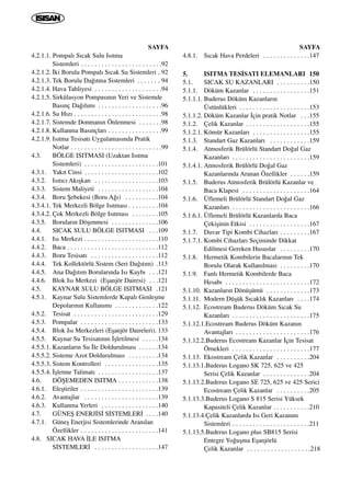 SAYFA
4.2.1.1. Pompal› S›cak Sulu Is›tma
Sistemleri . . . . . . . . . . . . . . . . . . . . . . . .92
4.2.1.2. ‹ki Borulu Pompal› S›cak Su Sistemleri . 92
4.2.1.3. Tek Borulu Da¤›tma Sistemleri . . . . . . . 94
4.2.1.4. Hava Tahliyesi . . . . . . . . . . . . . . . . . . . .94
4.2.1.5. Sirkülasyon Pompas›n›n Yeri ve Sistemde
Bas›nç Da¤›l›m› . . . . . . . . . . . . . . . . . . .96
4.2.1.6. Su H›z› . . . . . . . . . . . . . . . . . . . . . . . . . .98
4.2.1.7. Sistemde Donman›n Önlenmesi . . . . . . .98
4.2.1.8. Kullanma Bas›nçlar› . . . . . . . . . . . . . . . .99
4.2.1.9. Is›tma Tesisat› Uygulamas›nda Pratik
Notlar . . . . . . . . . . . . . . . . . . . . . . . . . . .99
4.3. BÖLGE ISITMASI (Uzaktan Is›tma
Sistemleri) . . . . . . . . . . . . . . . . . . . . . .101
4.3.1. Yak›t Cinsi . . . . . . . . . . . . . . . . . . . . . .102
4.3.2. Is›t›c› Ak›ﬂkan . . . . . . . . . . . . . . . . . . .103
4.3.3. Sistem Maliyeti . . . . . . . . . . . . . . . . . .104
4.3.4. Boru ﬁebekesi (Boru A¤›) . . . . . . . . . .104
4.3.4.1. Tek Merkezli Bölge Is›tmas› . . . . . . . . .104
4.3.4.2. Çok Merkezli Bölge Is›tmas› . . . . . . . .105
4.3.5. Borular›n Döﬂenmesi . . . . . . . . . . . . . .106
4.4. SICAK SULU BÖLGE ISITMASI . . .109
4.4.1. Is› Merkezi . . . . . . . . . . . . . . . . . . . . . .110
4.4.2. Baca . . . . . . . . . . . . . . . . . . . . . . . . . . .112
4.4.3. Boru Tesisat› . . . . . . . . . . . . . . . . . . . .112
4.4.4. Tek Kollektörlü Sistem (Seri Da¤›t›m) .113
4.4.5. Ana Da¤›t›m Borular›nda Is› Kayb› . . .121
4.4.6. Blok Is› Merkezi (Eﬂanjör Dairesi) . . .121
4.5. KAYNAR SULU BÖLGE ISITMASI .121
4.5.1. Kaynar Sulu Sistemlerde Kapal› Genleﬂme
Depolar›n›n Kullan›m› . . . . . . . . . . . . .122
4.5.2. Tesisat . . . . . . . . . . . . . . . . . . . . . . . . .129
4.5.3. Pompalar . . . . . . . . . . . . . . . . . . . . . . .133
4.5.4. Blok Is› Merkezleri (Eﬂanjör Daireleri). 133
4.5.5. Kaynar Su Tesisat›n›n ‹ﬂletilmesi . . . . .134
4.5.5.1. Kazanlar›n Su ‹le Doldurulmas› . . . . . .134
4.5.5.2. Sisteme Azot Doldurulmas› . . . . . . . . .134
4.5.5.3. Sistem Kontrolleri . . . . . . . . . . . . . . . .135
4.5.5.4. ‹ﬂletme Talimat› . . . . . . . . . . . . . . . . . .137
4.6. DÖﬁEMEDEN ISITMA . . . . . . . . . . . .138
4.6.1. Eleﬂtiriler . . . . . . . . . . . . . . . . . . . . . . .139
4.6.2. Avantajlar . . . . . . . . . . . . . . . . . . . . . .139
4.6.3. Kullanma Yerleri . . . . . . . . . . . . . . . . .140
4.7. GÜNEﬁ ENERJ‹S‹ S‹STEMLER‹ . . . .140
4.7.1. Güneﬂ Enerjisi Sistemlerinde Aran›lan
Özellikler . . . . . . . . . . . . . . . . . . . . . . .141
4.8. SICAK HAVA ‹LE ISITMA
S‹STEMLER‹ . . . . . . . . . . . . . . . . . . .147
SAYFA
4.8.1. S›cak Hava Perdeleri . . . . . . . . . . . . . .147
5. ISITMA TES‹SATI ELEMANLARI 150
5.1. SICAK SU KAZANLARI . . . . . . . . . .150
5.1.1. Döküm Kazanlar . . . . . . . . . . . . . . . . .151
5.1.1.1. Buderus Döküm Kazanlar›n
Üstünlükleri . . . . . . . . . . . . . . . . . . . . .153
5.1.1.2. Döküm Kazanlar ‹çin pratik Notlar . . .155
5.1.2. Çelik Kazanlar . . . . . . . . . . . . . . . . . . .155
5.1.2.1. Kömür Kazanlar› . . . . . . . . . . . . . . . . .155
5.1.3. Standart Gaz Kazanlar› . . . . . . . . . . . .159
5.1.4. Atmosferik Brülörlü Standart Do¤al Gaz
Kazanlar› . . . . . . . . . . . . . . . . . . . . . . .159
5.1.4.1. Atmosferik Brülörlü Do¤al Gaz
Kazanlar›nda Aranan Özellikler . . . . . .159
5.1.5. Buderus Atmosferik Brülörlü Kazanlar ve
Baca Klapesi . . . . . . . . . . . . . . . . . . . .164
5.1.6. Üflemeli Brülörlü Standart Do¤al Gaz
Kazanlar› . . . . . . . . . . . . . . . . . . . . . . .166
5.1.6.1. Üflemeli Brülörlü Kazanlarda Baca
Çekiﬂinin Etkisi . . . . . . . . . . . . . . . . . .167
5.1.7. Duvar Tipi Kombi Cihazlar› . . . . . . . . .167
5.1.7.1. Kombi Cihazlar› Seçiminde Dikkat
Edilmesi Gereken Hususlar . . . . . . . . .170
5.1.8. Hermetik Kombilerin Bacalar›n›n Tek
Borulu Olarak Kullan›lmas› . . . . . . . . .170
5.1.9. Fanl› Hermetik Kombilerde Baca
Hesab› . . . . . . . . . . . . . . . . . . . . . . . . .172
5.1.10. Kazanlar›n Dönüﬂümü . . . . . . . . . . . . .173
5.1.11. Modern Düﬂük S›cakl›k Kazanlar› . . . .174
5.1.12. Ecostream Buderus Döküm S›cak Su
Kazanlar› . . . . . . . . . . . . . . . . . . . . . . .175
5.1.12.1.Ecostream Buderus Döküm Kazan›n
Avantajlar› . . . . . . . . . . . . . . . . . . . . . .176
5.1.12.2.Buderus Ecostream Kazanlar ‹çin Tesisat
Örnekleri . . . . . . . . . . . . . . . . . . . . . . .177
5.1.13. Ekostream Çelik Kazanlar . . . . . . . . . .204
5.1.13.1.Buderus Logano SK 725, 625 ve 425
Serisi Çelik Kazanlar . . . . . . . . . . . . . .204
5.1.13.2.Buderus Logano SE 725, 625 ve 425 Serici
Ecostream Çelik Kazanlar . . . . . . . . . .205
5.1.13.3.Buderus Logano S 815 Serisi Yüksek
Kapasiteli Çelik Kazanlar . . . . . . . . . . .210
5.1.13.4.Çelik Kazanlarda Is› Geri Kazan›m
Sistemleri . . . . . . . . . . . . . . . . . . . . . . .211
5.1.13.5.Buderus Logano plus SB815 Serisi
Entegre Yo¤uﬂma Eﬂanjörlü
Çelik Kazanlar . . . . . . . . . . . . . . . . . . .218
 