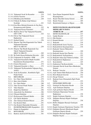 SAYFA
5.1.14. Yo¤uﬂmal› S›cak Su Kazanlar› . . . . . . .218
5.1.14.1.Sistem Tasar›m› . . . . . . . . . . . . . . . . . .219
5.1.14.2.Modülasyonlu Brülörler . . . . . . . . . . .220
5.1.14.3.Yüksek Su Buhar› (Çi¤ Noktas›)
S›cakl›¤› . . . . . . . . . . . . . . . . . . . . . . .221
5.1.14.4.Gaz-Hava Birleﬂik Kontrolu ile D›ﬂ Hava
Kompanzasyonlu ‹ﬂletme . . . . . . . . . . .222
5.1.15. Yo¤uﬂmal› Kazan Sistemleri . . . . . . . . .222
5.1.16. Buderus Duvar Tipi Yo¤uﬂmal› Kazanlar
(GB 112W) . . . . . . . . . . . . . . . . . . . . .222
5.1.16.1.Duvar Tipi Yo¤uﬂmal› Kazan
Ba¤lant›lar› . . . . . . . . . . . . . . . . . . . . .223
5.1.17. Kaskad Sistem . . . . . . . . . . . . . . . . . . .256
5.1.18. Döﬂeme Tipi Orta Kapasitede Gaz Yak›tl›
Yo¤uﬂmal› Kazanlar
SB315 Ve SB315U . . . . . . . . . . . . . . . .259
5.1.19. Döﬂeme Tipi Büyük Kapasitede Gaz
Yak›tl› Yo¤uﬂmal› Kazanlar
SB615 Ve SB615U . . . . . . . . . . . . . . . .269
5.1.20. ‹ki Farkl› Kazan Kullan›lan Devreler . .269
5.1.20.1.Yo¤uﬂmal› Is› Eﬂanjörü + DSK . . . . . .270
5.1.21. Yo¤uﬂmal› Kazanlarla Düﬂük S›cakl›k
Kazanlar›n›n Karﬂ›laﬂt›r›lmas› . . . . . . .271
5.1.21.1.Sistem Ekonomisi . . . . . . . . . . . . . . . .272
5.1.22. Yo¤uﬂmal› Kazanlar ve Baca . . . . . . . .272
5.1.23. Yo¤uﬂmal› Tip Kazanlarda Yo¤uﬂma Suyu
Analizi . . . . . . . . . . . . . . . . . . . . . . . . .272
5.1.24. S›cak Su Kazanlar› , Kombilerle ‹lgili
Pratik Notlar . . . . . . . . . . . . . . . . . . . .273
5.2. BRÜLÖRLER . . . . . . . . . . . . . . . . . . .275
5.2.1. S›v› Yak›t Yakan Brülörler . . . . . . . . . .275
5.2.1.1. Mavi Alevli Brülör . . . . . . . . . . . . . . . .278
5.2.2. S›v› Yak›t Hatlar› . . . . . . . . . . . . . . . . .280
5.2.2.1. Yak›t Tesisat› Pratik Notlar› . . . . . . . . .280
5.2.3. Yak›t Depolar› . . . . . . . . . . . . . . . . . . .281
5.2.4. Do¤al Gaz Brülörleri . . . . . . . . . . . . . .286
5.2.4.1. Atmosferik Gaz Brülörleri . . . . . . . . . .286
5.2.4.2. Üflemeli Brülörler . . . . . . . . . . . . . . . .289
5.2.4.3. Ön Kar›ﬂ›ml› Üflemeli Brülör . . . . . . . .290
5.2.5. Çift Yak›tl› Brülörler . . . . . . . . . . . . . .291
5.2.6. Alev Emniyet Kontrol Düzeni . . . . . . .291
5.2.7. Gaz Kontrol Hatt› . . . . . . . . . . . . . . . . .291
5.2.7.1. Gaz Kontrol Hatt›ndaki Elemanlar . . . .291
5.3. ISI DE⁄‹ﬁT‹RGEÇLER‹ (Eﬂanjörler) .293
5.3.1. Plakal› Is› Eﬂanjörleri . . . . . . . . . . . . . .294
5.4. BOYLERLER . . . . . . . . . . . . . . . . . . .297
5.4.1. Buderus duoCLEAN Boylerler . . . . . . .301
SAYFA
5.4.2. ‹çten D›ﬂtan Serpantinli Boyler
Karﬂ›laﬂt›rmas› . . . . . . . . . . . . . . . . . . .305
5.4.3. Boyler Öncelikli Is›tma Sistemi . . . . . .305
5.4.4. Boyler Tesisat› . . . . . . . . . . . . . . . . . . .305
5.4.5. Boylerlerde Emniyet ve Hijyen . . . . . .306
6. ISITICI ELEMANLAR,GENLEﬁME
DEPOLARI VE HAVA
AYIRICILAR . . . . . . . . . . . . . . . . . . .317
6.1. ISITICI ELEMANLAR . . . . . . . . . . . .317
6.1.1. Ç›plak Borular . . . . . . . . . . . . . . . . . . .317
6.1.1.1. Düz Borular . . . . . . . . . . . . . . . . . . . . .317
6.1.1.2. Kanatl› Borular . . . . . . . . . . . . . . . . . .317
6.1. 2. Radyatör . . . . . . . . . . . . . . . . . . . . . . .318
6.1.2.1. Radyatörlerde Is›n›n Yay›l›ﬂ›: . . . . . . . .318
6.1.2.2. Radyatörlerin Karﬂ›laﬂt›r›lmas› . . . . . . .318
6.1.2.3. Radyatör Yat›r›m Maliyetleri
Karﬂ›laﬂt›rmas› . . . . . . . . . . . . . . . . . . .320
6.1.2.4. Radyatör Seçimi ‹çin Öneriler . . . . . . .321
6.1.2.5. Radyatörlerin Yerleﬂtirilmesi . . . . . . . .322
6.1.2.6. Radyatör Arkas› ‹çin Yal›t›m Levhalar›. . 323
6.1.2.7. Radyatörlerin Ba¤lanmas› . . . . . . . . . .325
6.1.3. Konvektörler . . . . . . . . . . . . . . . . . . . .325
6.1.3.1. Endüstriyel Tip Konvektörler . . . . . . . .326
6.1.3.2. Sekonder Haval› S›cak Hava Menfezleri
Sistemi . . . . . . . . . . . . . . . . . . . . . . . . .326
6.1.4. Radyant Is›t›c›lar . . . . . . . . . . . . . . . . .329
6.1.4.1. Aç›k Yanma Odal› Radyant Is›t›c›lar . .330
6.1.4.2. Boru Radyant Is›t›c›lar . . . . . . . . . . . .332
6.1.4.3. Hesap Yöntemi . . . . . . . . . . . . . . . . . .332
6.1.5. Radyant Is›t›c› Elemanlarla ‹lgili Pratik
Notlar . . . . . . . . . . . . . . . . . . . . . . . . .333
6.2. GENLEﬁME DEPOLARI . . . . . . . . . .334
6.2.1. Genleﬂen Su Hacminin Hesab› . . . . . . .334
6.2.2. Aç›k Genleﬂme Depolar› . . . . . . . . . . .334
6.2.2.1. Aç›k genleﬂme Deposu Hesab› . . . . . . .335
6.2.2.2. Genleﬂme Deposunun Tesisata
Ba¤lanmas› . . . . . . . . . . . . . . . . . . . . .338
6.2.3. Kapal› Genleﬂme Depolar› . . . . . . . . . .338
6.2.4. De¤iﬂken Bas›nçl› Kapal› Genleﬂme
Depolar› . . . . . . . . . . . . . . . . . . . . . . . .338
6.2.4.1. Reflex De¤iﬂken Bas›nçl› Genleﬂme
Depolar› . . . . . . . . . . . . . . . . . . . . . . . .338
6.2.4.2. Kapal› Genleﬂme Depolar›n›n Yararlar› 339
6.2.4.3. De¤iﬂken Bas›nçl› Membranl› Kapal›
Genleﬂme Deposu Hesab› . . . . . . . . . .339
6.2.4.4. De¤iﬂken Bas›nçl› Kapal› Genleﬂme
Depolar› Seçimi . . . . . . . . . . . . . . . . . .343
 