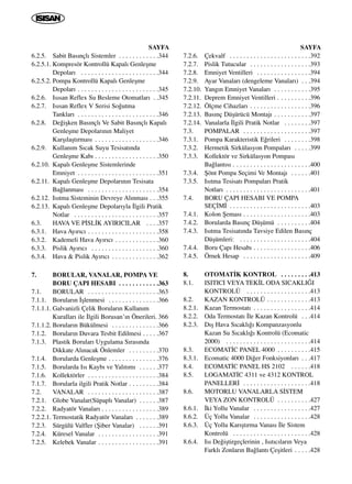 SAYFA
6.2.5. Sabit Bas›nçl› Sistemler . . . . . . . . . . . .344
6.2.5.1. Kompresör Kontrollü Kapal› Genleﬂme
Depolar› . . . . . . . . . . . . . . . . . . . . . . .344
6.2.5.2. Pompa Kontrollü Kapal› Genleﬂme
Depolar› . . . . . . . . . . . . . . . . . . . . . . . .345
6.2.6. Is›san Reflex Su Besleme Otomatlar› . .345
6.2.7. Is›san Reflex V Serisi So¤utma
Tanklar› . . . . . . . . . . . . . . . . . . . . . . . .346
6.2.8. De¤iﬂken Bas›nçl› Ve Sabit Bas›nçl› Kapal›
Genleﬂme Depolar›n›n Maliyet
Karﬂ›laﬂt›rmas› . . . . . . . . . . . . . . . . . . .346
6.2.9. Kullan›m S›cak Suyu Tesisat›nda
Genleﬂme Kab› . . . . . . . . . . . . . . . . . . .350
6.2.10. Kapal› Genleﬂme Sistemlerinde
Emniyet . . . . . . . . . . . . . . . . . . . . . . . .351
6.2.11. Kapal› Genleﬂme Depolar›n›n Tesisata
Ba¤lanmas› . . . . . . . . . . . . . . . . . . . . .354
6.2.12. Is›tma Sisteminin Devreye Al›nmas› . . .355
6.2.13. Kapal› Genleﬂme Depolar›yla ‹lgili Pratik
Notlar . . . . . . . . . . . . . . . . . . . . . . . . .357
6.3. HAVA VE P‹SL‹K AYIRICILAR . . . .357
6.3.1. Hava Ay›r›c› . . . . . . . . . . . . . . . . . . . . .358
6.3.2. Kademeli Hava Ay›r›c› . . . . . . . . . . . . .360
6.3.3. Pislik Ay›r›c› . . . . . . . . . . . . . . . . . . . .360
6.3.4. Hava & Pislik Ay›r›c› . . . . . . . . . . . . . .362
7. BORULAR, VANALAR, POMPA VE
BORU ÇAPI HESABI . . . . . . . . . . . .363
7.1. BORULAR . . . . . . . . . . . . . . . . . . . . .363
7.1.1. Borular›n ‹ﬂlenmesi . . . . . . . . . . . . . . .366
7.1.1.1. Galvanizli Çelik Borular›n Kullan›m
Kurallar› ile ‹lgili Borusan’›n Önerileri. 366
7.1.1.2. Borular›n Bükülmesi . . . . . . . . . . . . . .366
7.1.2. Borular›n Duvara Tesbit Edilmesi . . . . .367
7.1.3. Plastik Borular› Uygulama S›ras›nda
Dikkate Al›nacak Önlemler . . . . . . . . .370
7.1.4. Borularda Genleﬂme . . . . . . . . . . . . . . .376
7.1.5. Borularda Is› Kayb› ve Yal›t›m› . . . . . .377
7.1.6. Kollektörler . . . . . . . . . . . . . . . . . . . . .384
7.1.7. Borularla ilgili Pratik Notlar . . . . . . . . .384
7.2. VANALAR . . . . . . . . . . . . . . . . . . . . .387
7.2.1. Globe Vanalar(Süpapl› Vanalar) . . . . . .387
7.2.2. Radyatör Vanalar› . . . . . . . . . . . . . . . . .389
7.2.2.1. Termostatik Radyatör Vanalar› . . . . . . .389
7.2.3. Sürgülü Valfler (ﬁiber Vanalar) . . . . . .391
7.2.4. Küresel Vanalar . . . . . . . . . . . . . . . . . .391
7.2.5. Kelebek Vanalar . . . . . . . . . . . . . . . . . .391
SAYFA
7.2.6. Çekvalf . . . . . . . . . . . . . . . . . . . . . . . .392
7.2.7. Pislik Tutucular . . . . . . . . . . . . . . . . . .393
7.2.8. Emniyet Ventilleri . . . . . . . . . . . . . . . .394
7.2.9. Ayar Vanalar› (dengeleme Vanalar›) . . .394
7.2.10. Yang›n Emniyet Vanalar› . . . . . . . . . . .395
7.2.11. Deprem Emniyet Ventilleri . . . . . . . . . .396
7.2.12. Ölçme Cihazlar› . . . . . . . . . . . . . . . . . .396
7.2.13. Bas›nç Düﬂürücü Montaj› . . . . . . . . . . .397
7.2.14. Vanalarla ‹lgili Pratik Notlar . . . . . . . .397
7.3. POMPALAR . . . . . . . . . . . . . . . . . . . .397
7.3.1. Pompa Karakteristik E¤rileri . . . . . . . .398
7.3.2. Hermetik Sirkülasyon Pompalar› . . . . .399
7.3.3. Kollektör ve Sirkülasyon Pompas›
Ba¤lant›s› . . . . . . . . . . . . . . . . . . . . . . .400
7.3.4. ﬁönt Pompa Seçimi Ve Montaj› . . . . . .401
7.3.5. Is›tma Tesisat› Pompalar› Pratik
Notlar› . . . . . . . . . . . . . . . . . . . . . . . . .401
7.4. BORU ÇAPI HESABI VE POMPA
SEÇ‹M‹ . . . . . . . . . . . . . . . . . . . . . . . .403
7.4.1. Kolon ﬁemas› . . . . . . . . . . . . . . . . . . . .403
7.4.2. Borularda Bas›nç Düﬂümü . . . . . . . . . .404
7.4.3. Is›tma Tesisat›nda Tavsiye Edilen Bas›nç
Düﬂümleri: . . . . . . . . . . . . . . . . . . . . .404
7.4.4. Boru Çap› Hesab› . . . . . . . . . . . . . . . . .406
7.4.5. Örnek Hesap . . . . . . . . . . . . . . . . . . . .409
8. OTOMAT‹K KONTROL . . . . . . . . .413
8.1. ISITICI VEYA TEK‹L ODA SICAKLI⁄I
KONTROLÜ . . . . . . . . . . . . . . . . . . .413
8.2. KAZAN KONTROLÜ . . . . . . . . . . . . .413
8.2.1. Kazan Termostat› . . . . . . . . . . . . . . . . .414
8.2.2. Oda Termostat› ‹le Kazan Kontrolü . . .414
8.2.3. D›ﬂ Hava S›cakl›¤› Kompanzasyonlu
Kazan Su S›cakl›¤› Kontrolü (Ecomatic
2000) . . . . . . . . . . . . . . . . . . . . . . . . .414
8.3. ECOMAT‹C PANEL 4000 . . . . . . . . . .415
8.3.1. Ecomatic 4000 Di¤er Fonksiyonlar› . . .417
8.4. ECOMAT‹C PANEL HS 2102 . . . . . .418
8.5. LOGAMAT‹C 4311 ve 4312 KONTROL
PANELLER‹ . . . . . . . . . . . . . . . . . . . .418
8.6. MOTORLU VANALARLA S‹STEM
VEYA ZON KONTROLÜ . . . . . . . . . .427
8.6.1. ‹ki Yollu Vanalar . . . . . . . . . . . . . . . . .427
8.6.2. Üç Yollu Vanalar . . . . . . . . . . . . . . . . .428
8.6.3. Üç Yollu Kar›ﬂt›rma Vanas› ‹le Sistem
Kontrolü . . . . . . . . . . . . . . . . . . . . . . .428
8.6.4. Is› De¤iﬂtirgeçlerinin , Is›t›c›lar›n Veya
Farkl› Zonlar›n Ba¤lant› Çeﬂitleri . . . . .428
 