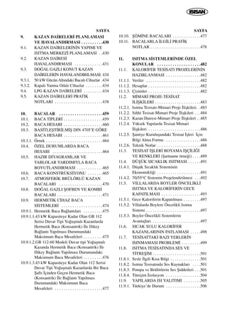 SAYFA
9. KAZAN DA‹RELER‹ PLANLAMASI
VE HAVALANDIRMASI . . . . . . . . . .430
9.1. KAZAN DA‹RELER‹N‹N YAPIMI VE
ISITMA MERKEZ‹ PLANLAMASI . .430
9.2. KAZAN DA‹RES‹
HAVALANDIRMASI . . . . . . . . . . . . .431
9.3. DO⁄AL GAZLI KONUT KAZAN
DA‹RELER‹N HAVALANDIRILMASI. 434
9.3.1. 50 kW Gücün Alt›ndaki Bacal› Cihazlar .434
9.3.2. Kapal› Yanma Odal› Cihazlar . . . . . . . .434
9.4. LPG KAZAN DA‹RELER‹ . . . . . . . . .434
9.5. KAZAN DA‹RELER‹ PRAT‹K
NOTLARI . . . . . . . . . . . . . . . . . . . . . .438
10. BACALAR . . . . . . . . . . . . . . . . . . . .459
10.1. BACA T‹PLER‹ . . . . . . . . . . . . . . . . . .459
10.2. BACA HESABI . . . . . . . . . . . . . . . . . .460
10.3. BAS‹TLEﬁT‹R‹LM‹ﬁ DIN 4705’E GÖRE
BACA HESABI . . . . . . . . . . . . . . . . . .461
10.3.1. Örnek . . . . . . . . . . . . . . . . . . . . . . . . . .464
10.4. ÖZEL DURUMLARDA BACA
HESABI . . . . . . . . . . . . . . . . . . . . . . .464
10.5. HAZIR D‹YAGRAMLAR VE
TABLOLAR YARDIMIYLA BACA
BOYUTLANDIRMASI . . . . . . . . . . . .465
10.6. BACA KONSTRÜKS‹YONU . . . . . . .465
10.7. ATMOSFER‹K BRÜLÖRLÜ KAZAN
BACALARI . . . . . . . . . . . . . . . . . . . .470
10.8. DO⁄AL GAZLI ﬁOFBEN VE KOMB‹
BACALARI . . . . . . . . . . . . . . . . . . . . .471
10.9. HERMET‹K C‹HAZ BACA
S‹STEMLER‹ . . . . . . . . . . . . . . . . . . .474
10.9.1. Hermetik Baca Ba¤lant›lar› . . . . . . . . .475
10.9.1.1.43 kW Kapasiteye Kadar Olan GB 112
Serisi Duvar Tipi Yo¤uﬂmal› Kazanlarda
Hermetik Baca (Konsantrik) ‹le Dikey
Ba¤lant› Yap›lmas› Durumundaki
Maksimum Baca Mesafeleri . . . . . . . . .475
10.9.1.2.GB 112-60 Modeli Duvar tipi Yo¤uﬂmal›
Kazanda Hermetik Baca (Konsantrik) ‹le
Dikey Ba¤lant› Yap›lmas› Durumundaki
Maksimum Baca Mesafeleri . . . . . . . . .476
10.9.1.3.43 kW Kapasiteye Kadar Olan 112 Serisi
Duvar Tipi Yo¤uﬂmal› Kazanlarda Bir Baca
ﬁaft› ‹çinden Geçen Hermetik Baca
(Konsantrik) ‹le Ba¤lant› Yap›lmas›
Durumundaki Maksimum Baca
Mesafeleri . . . . . . . . . . . . . . . . . . . . . .477
SAYFA
10.10. ﬁÖM‹NE BACALARI . . . . . . . . . . . . .477
10.11. BACALARLA ‹LG‹L‹ PRAT‹K
NOTLAR . . . . . . . . . . . . . . . . . . . . . . .478
11. ISITMA S‹STEMLER‹NDE ÖZEL
KONULAR . . . . . . . . . . . . . . . . . . . .482
11.1. KALOR‹FER TES‹SATI PROJELER‹N‹N
HAZIRLANMASI . . . . . . . . . . . . . . . .482
11.1.1. Veriler . . . . . . . . . . . . . . . . . . . . . . . . .482
11.1.2. Hesaplar . . . . . . . . . . . . . . . . . . . . . . . .482
11.1.3. Çizimler . . . . . . . . . . . . . . . . . . . . . . . .482
11.2. M‹MAR‹ PROJE-TES‹SAT
‹L‹ﬁK‹LER‹ . . . . . . . . . . . . . . . . . . . . .483
11.2.1. Is›tma Tesisat›-Mimari Proje ‹liﬂkileri. .483
11.2.2. S›hhi Tesisat-Mimari Proje ‹liﬂkileri . . .484
11.2.3. Kazan Dairesi-Mimari Proje ‹liﬂkileri . .485
11.2.4. Yüksek Yap›larda Tesisat Mimari
‹liﬂkileri . . . . . . . . . . . . . . . . . . . . . . . .486
11.2.5. ﬁantiye Kuruluﬂundaki Tesisat ‹ﬂleri ‹çin
Bilgi Alma Formu . . . . . . . . . . . . . . . .486
11.2.6. Teknik Notlar . . . . . . . . . . . . . . . . . . . .488
11.3. TES‹SAT ‹ﬁLER‹ BOYAMA ‹ﬁÇ‹L‹⁄‹
VE RENKLER‹ (ﬁartname örne¤i) . . . .489
11.4. DÜﬁÜK SICAKLIK ISITMASI . . . . . .491
11.4.1. Düﬂük S›cakl›k Sisteminin
Ekonomikli¤i . . . . . . . . . . . . . . . . . . . .491
11.4.2. 70/55°C Sistemin Projelendirilmesi . . .492
11.5. V‹LLALARDA BOYLER ÖNCEL‹KL‹
ISITMA VE KALOR‹FER‹N GECE
KAPATILMASI . . . . . . . . . . . . . . . . . .493
11.5.1. Gece Kaloriferin Kapat›lmas› . . . . . . . .497
11.5.2. Villalarda Boylere Öncelikli Is›tma
Sistemi . . . . . . . . . . . . . . . . . . . . . . . . .497
11.5.3. Boyler Öncelikli Sistemlerin
Avantajlar› . . . . . . . . . . . . . . . . . . . . . .497
11.6. SICAK SULU KALOR‹FER
KAZANLARININ PATLAMASI . . . . .498
11.7. TES‹SATTAK‹ BAZI YERLER‹N
ISINMAMASI PROBLEM‹ . . . . . . . . .499
11.8. ISITMA TES‹SATINDA SES VE
T‹TREﬁ‹M . . . . . . . . . . . . . . . . . . . . . .501
11.8.1. Sesle ‹lgili K›sa Bilgi . . . . . . . . . . . . . .501
11.8.2. Is›tma Tesisat›nda Ses Kaynaklar› . . . .501
11.8.3. Pompa ve Brülörlerin Ses ﬁiddetleri . . .501
11.8.4. Titreﬂim ‹zolasyon . . . . . . . . . . . . . . . .504
11.9. YAPILARDA ISI YALITIMI . . . . . . . .505
11.9.1. Türkiye’de Durum . . . . . . . . . . . . . . . .506
 