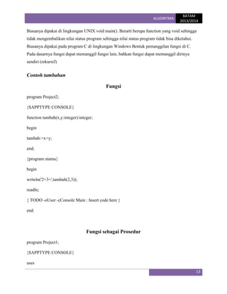 ALGORITMA

BATAM
2013/2014

Biasanya dipakai di lingkungan UNIX void main(). Berarti berupa function yang void sehingga
tidak mengembalikan nilai status program sehingga nilai status program tidak bisa diketahui.
Biasanya dipakai pada program C di lingkungan Windows Bentuk pemanggilan fungsi di C.
Pada dasarnya fungsi dapat memanggil fungsi lain, bahkan fungsi dapat memanggil dirinya
sendiri (rekursif)

Contoh tambahan
Fungsi
program Project2;
{$APPTYPE CONSOLE}
function tambah(x,y:integer):integer;
begin
tambah:=x+y;
end;
{program utama}
begin
writeln('2+3=',tambah(2,3));
readln;
{ TODO -oUser -cConsole Main : Insert code here }
end.

Fungsi sebagai Prosedur
program Project1;
{$APPTYPE CONSOLE}
uses
13

 