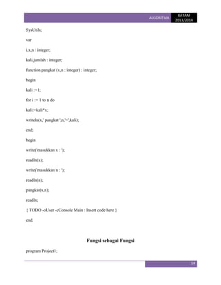 ALGORITMA

BATAM
2013/2014

SysUtils;
var
i,x,n : integer;
kali,jumlah : integer;
function pangkat (x,n : integer) : integer;
begin
kali :=1;
for i := 1 to n do
kali:=kali*x;
writeln(x,' pangkat ',n,'=',kali);
end;
begin
write('masukkan x : ');
readln(x);
write('masukkan n : ');
readln(n);
pangkat(x,n);
readln;
{ TODO -oUser -cConsole Main : Insert code here }
end.

Fungsi sebagai Fungsi
program Project1;
14

 