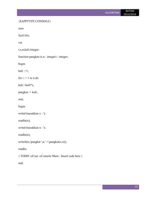 ALGORITMA

BATAM
2013/2014

{$APPTYPE CONSOLE}
uses
SysUtils;
var
i,x,n,kali:integer;
function pangkat (x,n : integer) : integer;
begin
kali :=1;
for i := 1 to n do
kali:=kali*x;
pangkat := kali;
end;
begin
write('masukkan x : ');
readln(x);
write('masukkan n : ');
readln(n);
writeln(x,'pangkat ',n,' =',pangkat(x,n));
readln;
{ TODO -oUser -cConsole Main : Insert code here }
end.

15

 