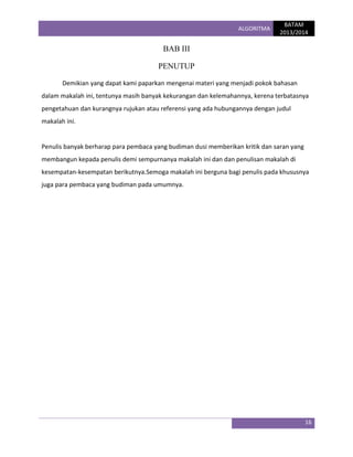 ALGORITMA

BATAM
2013/2014

BAB III
PENUTUP
Demikian yang dapat kami paparkan mengenai materi yang menjadi pokok bahasan
dalam makalah ini, tentunya masih banyak kekurangan dan kelemahannya, kerena terbatasnya
pengetahuan dan kurangnya rujukan atau referensi yang ada hubungannya dengan judul
makalah ini.

Penulis banyak berharap para pembaca yang budiman dusi memberikan kritik dan saran yang
membangun kepada penulis demi sempurnanya makalah ini dan dan penulisan makalah di
kesempatan-kesempatan berikutnya.Semoga makalah ini berguna bagi penulis pada khususnya
juga para pembaca yang budiman pada umumnya.

16

 