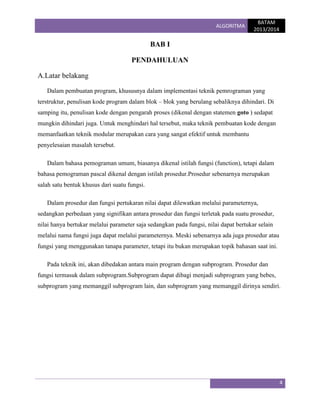 ALGORITMA

BATAM
2013/2014

BAB I
PENDAHULUAN
A.Latar belakang
Dalam pembuatan program, khususnya dalam implementasi teknik pemrograman yang
terstruktur, penulisan kode program dalam blok – blok yang berulang sebaliknya dihindari. Di
samping itu, penulisan kode dengan pengarah proses (dikenal dengan statemen goto ) sedapat
mungkin dihindari juga. Untuk menghindari hal tersebut, maka teknik pembuatan kode dengan
memanfaatkan teknik modular merupakan cara yang sangat efektif untuk membantu
penyelesaian masalah tersebut.
Dalam bahasa pemograman umum, biasanya dikenal istilah fungsi (function), tetapi dalam
bahasa pemograman pascal dikenal dengan istilah prosedur.Prosedur sebenarnya merupakan
salah satu bentuk khusus dari suatu fungsi.
Dalam prosedur dan fungsi pertukaran nilai dapat dilewatkan melalui parameternya,
sedangkan perbedaan yang signifikan antara prosedur dan fungsi terletak pada suatu prosedur,
nilai hanya bertukar melalui parameter saja sedangkan pada fungsi, nilai dapat bertukar selain
melalui nama fungsi juga dapat melalui parameternya. Meski sebenarnya ada juga prosedur atau
fungsi yang menggunakan tanapa parameter, tetapi itu bukan merupakan topik bahasan saat ini.
Pada teknik ini, akan dibedakan antara main program dengan subprogram. Prosedur dan
fungsi termasuk dalam subprogram.Subprogram dapat dibagi menjadi subprogram yang bebes,
subprogram yang memanggil subprogram lain, dan subprogram yang memanggil dirinya sendiri.

4

 