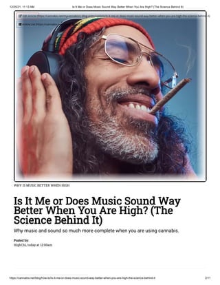 12/25/21, 11:13 AM Is It Me or Does Music Sound Way Better When You Are High? (The Science Behind It)
https://cannabis.net/blog/how-to/is-it-me-or-does-music-sound-way-better-when-you-are-high-the-science-behind-it 2/11
WHY IS MUSIC BETTER WHEN HIGH
Is It Me or Does Music Sound Way
Better When You Are High? (The
Science Behind It)
Why music and sound so much more complete when you are using cannabis.
Posted by:

HighChi, today at 12:00am
 Edit Article (https://cannabis.net/mycannabis/c-blog-entry/update/is-it-me-or-does-music-sound-way-better-when-you-are-high-the-science-behind-it)
 Article List (https://cannabis.net/mycannabis/c-blog)
 