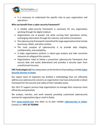 • It is necessary to understand the specific risks to your organization and
operations.
Who can benefit from a cyber-security framework?
• A reliable cyber-security framework is necessary for any organisation
working through the digital medium.
• Organizations are at greater risk while running their operations online,
exchanging information through the internet, and online transactions.
• The cybersecurity framework is beneficial for large organizations that include
businesses, NGOs, and other entities.
• The main purpose of cybersecurity is to provide data integrity,
confidentiality, and availability.
• It helps organizations perform a robust gap analysis and take corrective
measures to safeguard the systems.
• Organizations need to follow a preventive cybersecurity framework that
secures data and assets beforehand and provides a security layer from
unauthorized intrusion.
VRS Technologies LLC has always been at the forefront of providing a reliable Cyber
Security Services in Dubai.
Our expert team of engineers has drafted a methodology that can efficiently
address any cybersecurity concerns an organization may have and provide a robust
framework for the security and safety of their valuable assets.
Our 24×7 IT support services help organizations to manage their resources more
efficiently and peacefully.
We analyze, monitor, and work towards providing customized cybersecurity
services for organizations big or small in Dubai.
Visit www.vrstech.com and allow us to plan reliable cybersecurity in Dubai.
Contact us: +971 56 7029840
 