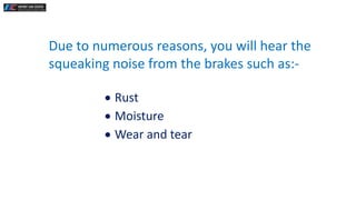 Due to numerous reasons, you will hear the
squeaking noise from the brakes such as:-
 Rust
 Moisture
 Wear and tear
 
