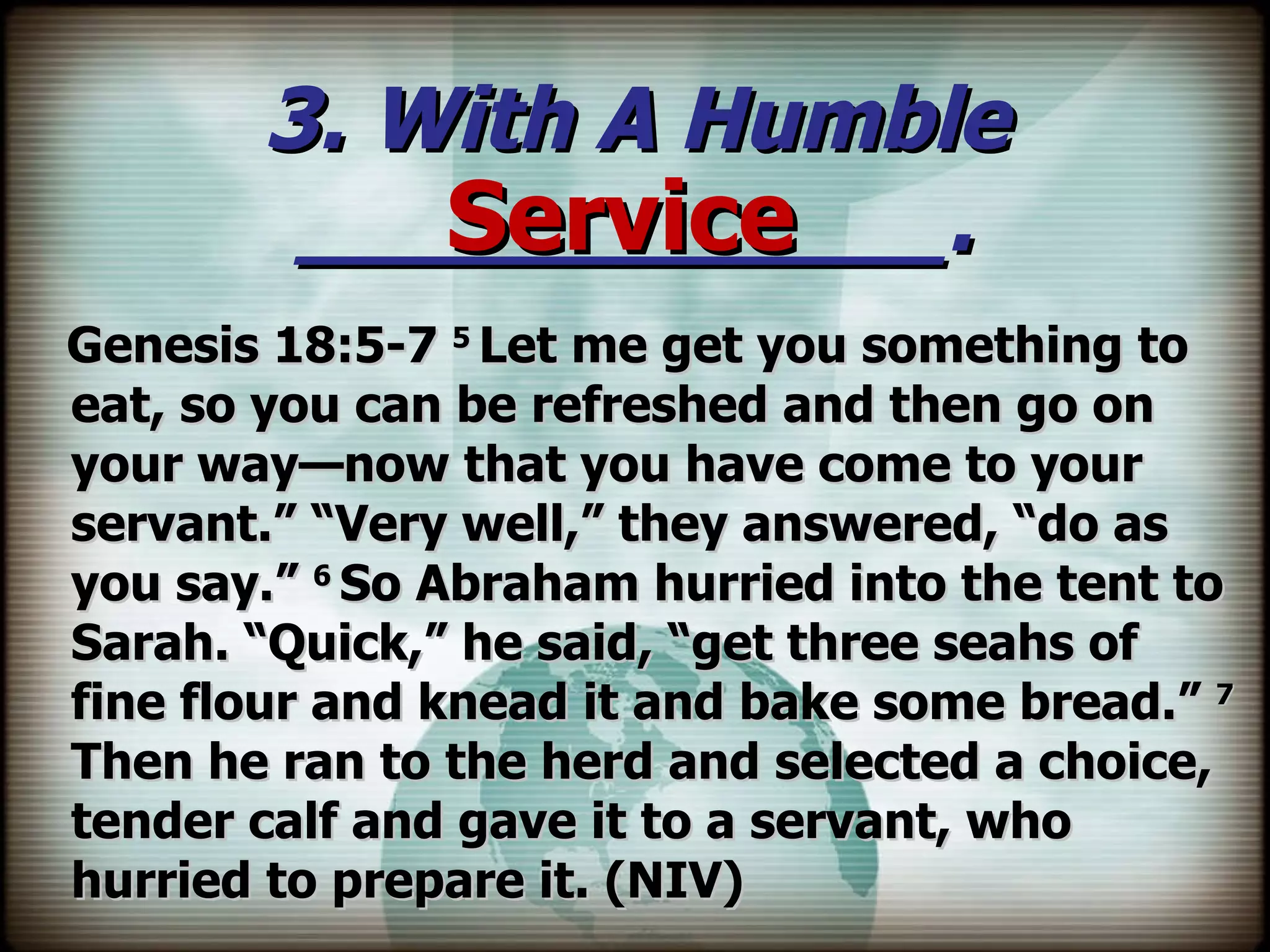 3. With A Humble ____________. Genesis 18:5-7  5  Let me get you something to eat, so you can be refreshed and then go on your way—now that you have come to your servant.” “Very well,” they answered, “do as you say.”  6  So Abraham hurried into the tent to Sarah. “Quick,” he said, “get three seahs of fine flour and knead it and bake some bread.”  7  Then he ran to the herd and selected a choice, tender calf and gave it to a servant, who hurried to prepare it. (NIV) Service 