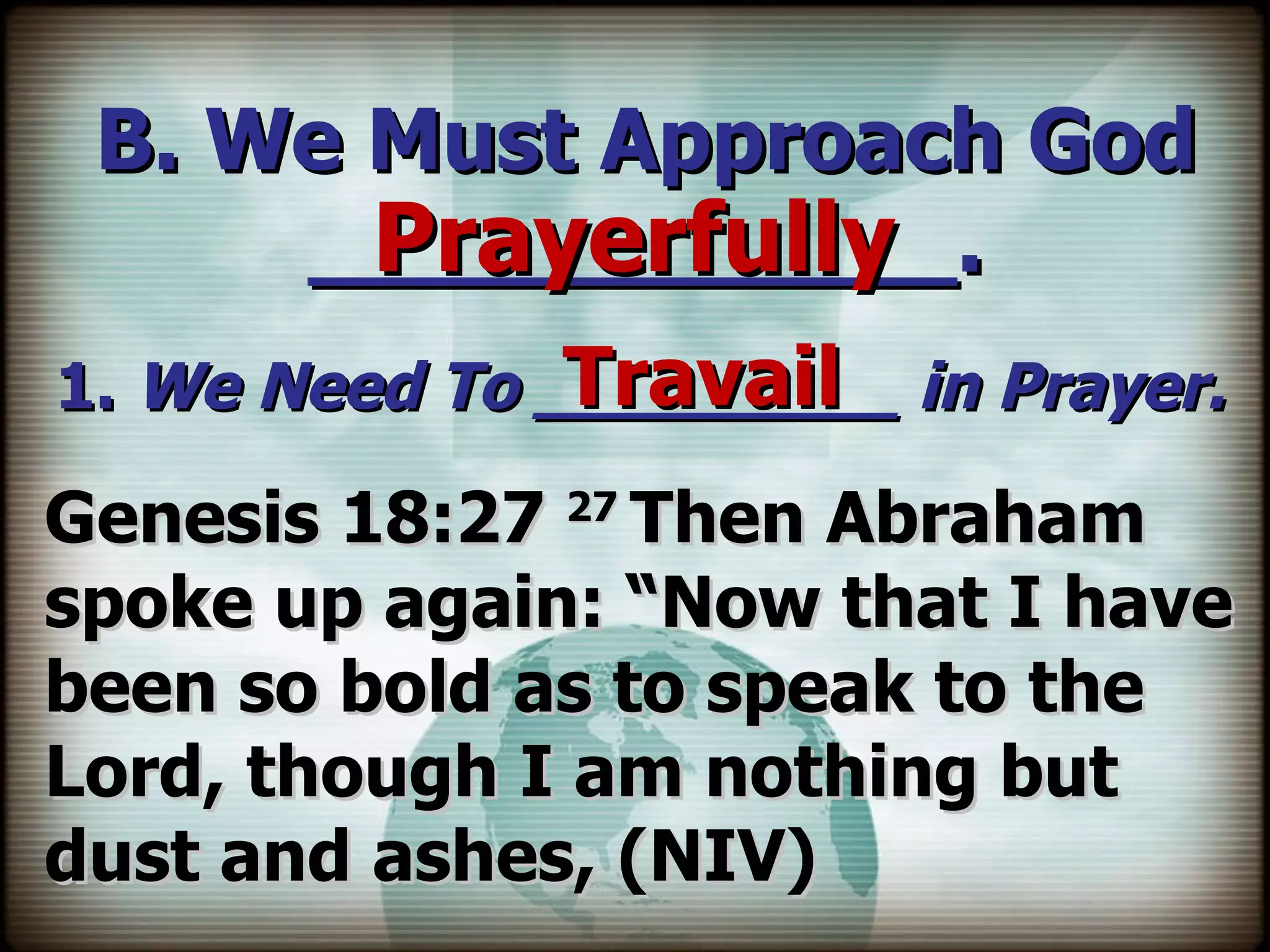 B. We Must Approach God ____________. 1.  We Need To _________ in Prayer. Prayerfully Travail Genesis 18:27  27  Then Abraham spoke up again: “Now that I have been so bold as to speak to the Lord, though I am nothing but dust and ashes, (NIV) 