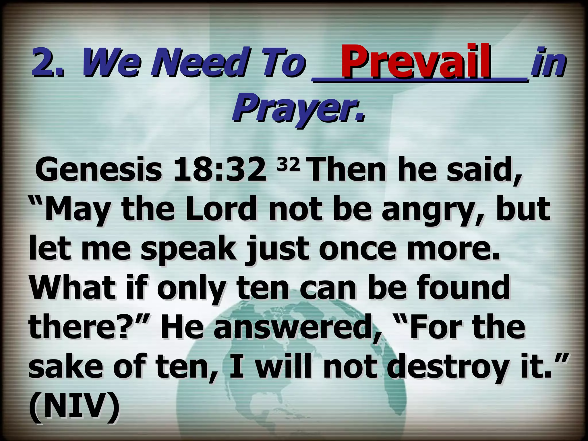 2.  We Need To _________in Prayer. Genesis 18:32  32  Then he said, “May the Lord not be angry, but let me speak just once more. What if only ten can be found there?” He answered, “For the sake of ten, I will not destroy it.” (NIV) Prevail 